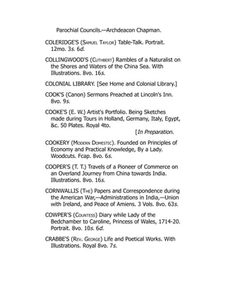 Parochial Councils.—Archdeacon Chapman.
COLERIDGE'S (Samuel Taylor) Table-Talk. Portrait.
12mo. 3s. 6d.
COLLINGWOOD'S (Cuthbert) Rambles of a Naturalist on
the Shores and Waters of the China Sea. With
Illustrations. 8vo. 16s.
COLONIAL LIBRARY. [See Home and Colonial Library.]
COOK'S (Canon) Sermons Preached at Lincoln's Inn.
8vo. 9s.
COOKE'S (E. W.) Artist's Portfolio. Being Sketches
made during Tours in Holland, Germany, Italy, Egypt,
c. 50 Plates. Royal 4to.
[In Preparation.
COOKERY (Modern Domestic). Founded on Principles of
Economy and Practical Knowledge, By a Lady.
Woodcuts. Fcap. 8vo. 6s.
COOPER'S (T. T.) Travels of a Pioneer of Commerce on
an Overland Journey from China towards India.
Illustrations. 8vo. 16s.
CORNWALLIS (The) Papers and Correspondence during
the American War,—Administrations in India,—Union
with Ireland, and Peace of Amiens. 3 Vols. 8vo. 63s.
COWPER'S (Countess) Diary while Lady of the
Bedchamber to Caroline, Princess of Wales, 1714-20.
Portrait. 8vo. 10s. 6d.
CRABBE'S (Rev. George) Life and Poetical Works. With
Illustrations. Royal 8vo. 7s.
 