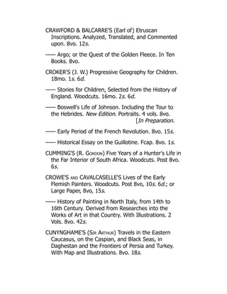CRAWFORD  BALCARRE'S (Earl of) Etruscan
Inscriptions. Analyzed, Translated, and Commented
upon. 8vo. 12s.
—— Argo; or the Quest of the Golden Fleece. In Ten
Books. 8vo.
CROKER'S (J. W.) Progressive Geography for Children.
18mo. 1s. 6d.
—— Stories for Children, Selected from the History of
England. Woodcuts. 16mo. 2s. 6d.
—— Boswell's Life of Johnson. Including the Tour to
the Hebrides. New Edition. Portraits. 4 vols. 8vo.
[In Preparation.
—— Early Period of the French Revolution. 8vo. 15s.
—— Historical Essay on the Guillotine. Fcap. 8vo. 1s.
CUMMING'S (R. Gordon) Five Years of a Hunter's Life in
the Far Interior of South Africa. Woodcuts. Post 8vo.
6s.
CROWE'S and CAVALCASELLE'S Lives of the Early
Flemish Painters. Woodcuts. Post 8vo, 10s. 6d.; or
Large Paper, 8vo, 15s.
—— History of Painting in North Italy, from 14th to
16th Century. Derived from Researches into the
Works of Art in that Country. With Illustrations. 2
Vols. 8vo. 42s.
CUNYNGHAME'S (Sir Arthur) Travels in the Eastern
Caucasus, on the Caspian, and Black Seas, in
Daghestan and the Frontiers of Persia and Turkey.
With Map and Illustrations. 8vo. 18s.
 