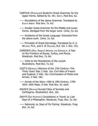 CURTIUS' (Professor) Student's Greek Grammar, for the
Upper Forms. Edited by Dr. Wm. Smith. Post 8vo. 6s.
—— Elucidations of the above Grammar. Translated by
Evelyn Abbot. Post 8vo. 7s. 6d.
—— Smaller Greek Grammar for the Middle and Lower
Forms. Abridged from the larger work. 12mo, 3s. 6d.
—— Accidence of the Greek Language. Extracted from
the above work. 12mo. 2s. 6d.
—— Principles of Greek Etymology. Translated by A. S.
Wilkins, M.A., and E. B. England, B.A. Vol. I. 8vo. 15s.
CURZON'S (Hon. Robert) Armenia and Erzeroum. A Year
on the Frontiers of Russia, Turkey, and Persia.
Woodcuts. Post 8vo. 7s. 6d.
—— Visits to the Monasteries of the Levant.
Illustrations. Post 8vo. 7s. 6d.
CUST'S (General) Warriors of the 17th Century—The
Thirty Years' War. 2 Vols. 16s. Civil Wars of France
and England. 2 Vols. 16s. Commanders of Fleets and
Armies. 2 Vols. 18s.
—— Annals of the Wars—18th  19th Century, 1700-
1815. With Maps. 9 Vols. Post 8vo. 5s. each.
DAVIS'S (Nathan) Ruined Cities of Numidia and
Carthaginia. Illustrations. 8vo. 16s.
DAVY'S (Sir Humphry) Consolations in Travel; or, Last
Days of a Philosopher. Woodcuts. Fcap. 8vo. 3s. 6d.
—— Salmonia; or, Days of Fly Fishing. Woodcuts. Fcap.
8vo. 3s. 6d.
 
