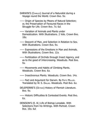 DARWIN'S (Charles) Journal of a Naturalist during a
Voyage round the World. Crown 8vo. 9s.
—— Origin of Species by Means of Natural Selection;
or, the Preservation of Favoured Races in the
Struggle for Life. Crown 8vo. 7s. 6d.
—— Variation of Animals and Plants under
Domestication. With Illustrations. 2 Vols. Crown 8vo.
18s.
—— Descent of Man, and Selection in Relation to Sex.
With Illustrations. Crown 8vo. 9s.
—— Expressions of the Emotions in Man and Animals.
With Illustrations. Crown 8vo. 12s.
—— Fertilization of Orchids through Insect Agency, and
as to the good of Intercrossing. Woodcuts. Post 8vo.
9s.
—— Movements and Habits of Climbing Plants.
Woodcuts. Crown 8vo. 6s.
—— Insectivorous Plants. Woodcuts. Crown 8vo. 14s.
—— Fact and Argument for Darwin. By Fritz Muller.
Translated by W. S. Dallas. Woodcuts. Post 8vo. 6s.
DELEPIERRE'S (Octave) History of Flemish Literature.
8vo. 9s.
—— Historic Difficulties  Contested Events. Post 8vo.
6s.
DENISON'S (E. B.) Life of Bishop Lonsdale. With
Selections from his Writings. With Portrait. Crown
8vo. 10s. 6d.
 