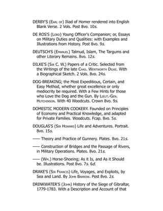 DERBY'S (Earl of) Iliad of Homer rendered into English
Blank Verse. 2 Vols. Post 8vo. 10s.
DE ROS'S (Lord) Young Officer's Companion; or, Essays
on Military Duties and Qualities: with Examples and
Illustrations from History. Post 8vo. 9s.
DEUTSCH'S (Emanuel) Talmud, Islam, The Targums and
other Literary Remains. 8vo. 12s.
DILKE'S (Sir C. W.) Papers of a Critic. Selected from
the Writings of the late Chas. Wentworth Dilke. With
a Biographical Sketch. 2 Vols. 8vo. 24s.
DOG-BREAKING; the Most Expeditious, Certain, and
Easy Method, whether great excellence or only
mediocrity be required. With a Few Hints for those
who Love the Dog and the Gun. By Lieut.-Gen.
Hutchinson. With 40 Woodcuts. Crown 8vo. 9s.
DOMESTIC MODERN COOKERY. Founded on Principles
of Economy and Practical Knowledge, and adapted
for Private Families. Woodcuts. Fcap. 8vo. 5s.
DOUGLAS'S (Sir Howard) Life and Adventures. Portrait.
8vo. 15s.
—— Theory and Practice of Gunnery. Plates. 8vo. 21s.
—— Construction of Bridges and the Passage of Rivers,
in Military Operations. Plates. 8vo. 21s.
—— (Wm.) Horse-Shoeing; As it Is, and As it Should
be. Illustrations. Post 8vo. 7s. 6d.
DRAKE'S (Sir Francis) Life, Voyages, and Exploits, by
Sea and Land. By John Barrow. Post 8vo. 2s.
DRINKWATER'S (John) History of the Siege of Gibraltar,
1779-1783. With a Description and Account of that
 