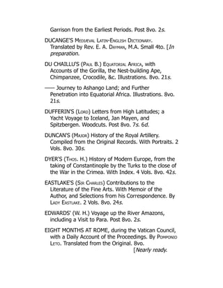 Garrison from the Earliest Periods. Post 8vo. 2s.
DUCANGE'S Mediæval Latin-English Dictionary.
Translated by Rev. E. A. Dayman, M.A. Small 4to. [In
preparation.
DU CHAILLU'S (Paul B.) Equatorial Africa, with
Accounts of the Gorilla, the Nest-building Ape,
Chimpanzee, Crocodile, c. Illustrations. 8vo. 21s.
—— Journey to Ashango Land; and Further
Penetration into Equatorial Africa. Illustrations. 8vo.
21s.
DUFFERIN'S (Lord) Letters from High Latitudes; a
Yacht Voyage to Iceland, Jan Mayen, and
Spitzbergen. Woodcuts. Post 8vo. 7s. 6d.
DUNCAN'S (Major) History of the Royal Artillery.
Compiled from the Original Records. With Portraits. 2
Vols. 8vo. 30s.
DYER'S (Thos. H.) History of Modern Europe, from the
taking of Constantinople by the Turks to the close of
the War in the Crimea. With Index. 4 Vols. 8vo. 42s.
EASTLAKE'S (Sir Charles) Contributions to the
Literature of the Fine Arts. With Memoir of the
Author, and Selections from his Correspondence. By
Lady Eastlake. 2 Vols. 8vo. 24s.
EDWARDS' (W. H.) Voyage up the River Amazons,
including a Visit to Para. Post 8vo. 2s.
EIGHT MONTHS AT ROME, during the Vatican Council,
with a Daily Account of the Proceedings. By Pomponio
Leto. Translated from the Original. 8vo.
[Nearly ready.
 