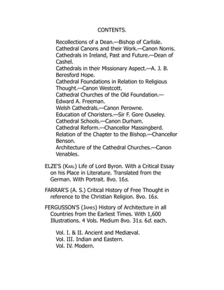 CONTENTS.
Recollections of a Dean.—Bishop of Carlisle.
Cathedral Canons and their Work.—Canon Norris.
Cathedrals in Ireland, Past and Future.—Dean of
Cashel.
Cathedrals in their Missionary Aspect.—A. J. B.
Beresford Hope.
Cathedral Foundations in Relation to Religious
Thought.—Canon Westcott.
Cathedral Churches of the Old Foundation.—
Edward A. Freeman.
Welsh Cathedrals.—Canon Perowne.
Education of Choristers.—Sir F. Gore Ouseley.
Cathedral Schools.—Canon Durham.
Cathedral Reform.—Chancellor Massingberd.
Relation of the Chapter to the Bishop.—Chancellor
Benson.
Architecture of the Cathedral Churches.—Canon
Venables.
ELZE'S (Karl) Life of Lord Byron. With a Critical Essay
on his Place in Literature. Translated from the
German. With Portrait. 8vo. 16s.
FARRAR'S (A. S.) Critical History of Free Thought in
reference to the Christian Religion. 8vo. 16s.
FERGUSSON'S (James) History of Architecture in all
Countries from the Earliest Times. With 1,600
Illustrations. 4 Vols. Medium 8vo. 31s. 6d. each.
Vol. I.  II. Ancient and Mediæval.
Vol. III. Indian and Eastern.
Vol. IV. Modern.
 