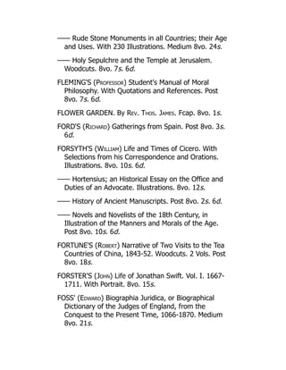 —— Rude Stone Monuments in all Countries; their Age
and Uses. With 230 Illustrations. Medium 8vo. 24s.
—— Holy Sepulchre and the Temple at Jerusalem.
Woodcuts. 8vo. 7s. 6d.
FLEMING'S (Professor) Student's Manual of Moral
Philosophy. With Quotations and References. Post
8vo. 7s. 6d.
FLOWER GARDEN. By Rev. Thos. James. Fcap. 8vo. 1s.
FORD'S (Richard) Gatherings from Spain. Post 8vo. 3s.
6d.
FORSYTH'S (William) Life and Times of Cicero. With
Selections from his Correspondence and Orations.
Illustrations. 8vo. 10s. 6d.
—— Hortensius; an Historical Essay on the Office and
Duties of an Advocate. Illustrations. 8vo. 12s.
—— History of Ancient Manuscripts. Post 8vo. 2s. 6d.
—— Novels and Novelists of the 18th Century, in
Illustration of the Manners and Morals of the Age.
Post 8vo. 10s. 6d.
FORTUNE'S (Robert) Narrative of Two Visits to the Tea
Countries of China, 1843-52. Woodcuts. 2 Vols. Post
8vo. 18s.
FORSTER'S (John) Life of Jonathan Swift. Vol. I. 1667-
1711. With Portrait. 8vo. 15s.
FOSS' (Edward) Biographia Juridica, or Biographical
Dictionary of the Judges of England, from the
Conquest to the Present Time, 1066-1870. Medium
8vo. 21s.
 