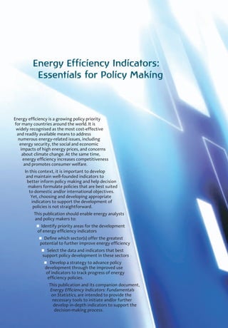 Energy Efficiency Indicators:
Essentials for Policy Making
Energy efficiency is a growing policy priority
for many countries around the world. It is
widely recognised as the most cost-effective
and readily available means to address
numerous energy-related issues, including
energy security, the social and economic
impacts of high energy prices, and concerns
about climate change. At the same time,
energy efficiency increases competitiveness
and promotes consumer welfare.
In this context, it is important to develop
and maintain well-founded indicators to
better inform policy making and help decision
makers formulate policies that are best suited
to domestic and/or international objectives.
Yet, choosing and developing appropriate
indicators to support the development of
policies is not straightforward.
This publication should enable energy analysts
and policy makers to:
n Identify priority areas for the development
of energy efficiency indicators
n Define which sector(s) offer the greatest
potential to further improve energy efficiency
n Select the data and indicators that best
support policy development in these sectors
n Develop a strategy to advance policy
development through the improved use
of indicators to track progress of energy
efficiency policies.
This publication and its companion document,
Energy Efficiency Indicators: Fundamentals
on Statistics, are intended to provide the
necessary tools to initiate and/or further
develop in-depth indicators to support the
decision-making process.
 