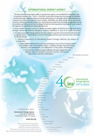 INTERNATIONAL ENERGY AGENCY
The International Energy Agency (IEA), an autonomous agency, was established in November 1974.
Its primary mandate was – and is – two-fold: to promote energy security amongst its member
countries through collective response to physical disruptions in oil supply, and provide authoritative
research and analysis on ways to ensure reliable, affordable and clean energy for its 29 member
countries and beyond. The IEA carries out a comprehensive programme of energy co-operation among
its member countries, each of which is obliged to hold oil stocks equivalent to 90 days of its net imports.
The Agency’s aims include the following objectives:
n Secure member countries’ access to reliable and ample supplies of all forms of energy; in particular,
through maintaining effective emergency response capabilities in case of oil supply disruptions.
n Promote sustainable energy policies that spur economic growth and environmental protection
in a global context – particularly in terms of reducing greenhouse-gas emissions that contribute
to climate change.
n Improve transparency of international markets through collection and analysis of
energy data.
n Support global collaboration on energy technology to secure future energy supplies
and mitigate their environmental impact, including through improved energy
efficiency and development and deployment of low-carbon technologies.
n Find solutions to global energy challenges through engagement and
dialogue with non-member countries, industry, international
organisations and other stakeholders.
IEA member countries:
Australia
Austria
Belgium
Canada
Czech Republic
Denmark
Estonia
Finland
France
Germany
Greece
Hungary
Ireland
Italy
Japan
Korea (Republic of)
Luxembourg
Netherlands
New Zealand
Norway
Poland
Portugal
Slovak Republic
Spain
Sweden
Switzerland
Turkey
United Kingdom
United States
The European Commission
also participates in
the work of the IEA.
© OECD/IEA, 2014
International Energy Agency
9 rue de la Fédération
75739 Paris Cedex 15, France
www.iea.org
Please note that this publication
is subject to specific restrictions
that limit its use and distribution.
The terms and conditions are available online at
http://www.iea.org/termsandconditionsuseandcopyright/
Secure Sustainable Together
 