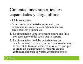 Cimentaciones superficiales
capacidades y carga ultima
• 3.1 Introducción:
• Para comportarse satisfactoriamente, las
cimentaciones superficiales deben tener dos
características principales:
1. La cimentación debe ser segura contra una falla
por corte general del suelo que lo soporta
2. La cimentación no debe experimentar un
desplazamiento excesivo, es decir, un asentamiento
excesivo( El termino excesivo es relativo por que
el grado de asentamiento permisible en una
estructura depende de varias consideraciones)
4
 
