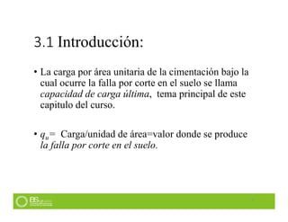 3.1 Introducción:
• La carga por área unitaria de la cimentación bajo la
cual ocurre la falla por corte en el suelo se llama
capacidad de carga última, tema principal de este
capitulo del curso.
• qu= Carga/unidad de área=valor donde se produce
la falla por corte en el suelo.
5
 