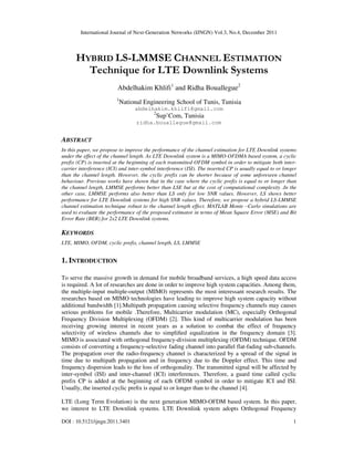International Journal of Next-Generation Networks (IJNGN) Vol.3, No.4, December 2011
DOI : 10.5121/ijngn.2011.3401 1
HYBRID LS-LMMSE CHANNEL ESTIMATION
Technique for LTE Downlink Systems
Abdelhakim Khlifi1
and Ridha Bouallegue2
1
National Engineering School of Tunis, Tunisia
abdelhakim.khlifi@gmail.com
2
Sup’Com, Tunisia
ridha.bouallegue@gmail.com
ABSTRACT
In this paper, we propose to improve the performance of the channel estimation for LTE Downlink systems
under the effect of the channel length. As LTE Downlink system is a MIMO-OFDMA based system, a cyclic
prefix (CP) is inserted at the beginning of each transmitted OFDM symbol in order to mitigate both inter-
carrier interference (ICI) and inter-symbol interference (ISI). The inserted CP is usually equal to or longer
than the channel length. However, the cyclic prefix can be shorter because of some unforeseen channel
behaviour. Previous works have shown that in the case where the cyclic prefix is equal to or longer than
the channel length, LMMSE performs better than LSE but at the cost of computational complexity .In the
other case, LMMSE performs also better than LS only for low SNR values. However, LS shows better
performance for LTE Downlink systems for high SNR values. Therefore, we propose a hybrid LS-LMMSE
channel estimation technique robust to the channel length effect. MATLAB Monte –Carlo simulations are
used to evaluate the performance of the proposed estimator in terms of Mean Square Error (MSE) and Bit
Error Rate (BER) for 2x2 LTE Downlink systems.
KEYWORDS
LTE, MIMO, OFDM, cyclic prefix, channel length, LS, LMMSE
1. INTRODUCTION
To serve the massive growth in demand for mobile broadband services, a high speed data access
is required. A lot of researches are done in order to improve high system capacities. Among them,
the multiple-input multiple-output (MIMO) represents the most interessant research results. The
researches based on MIMO technologies have leading to improve high system capacity without
additional bandwidth [1].Multipath propagation causing selective frequency channels may causes
serious problems for mobile .Therefore, Multicarrier modulation (MC), especially Orthogonal
Frequency Division Multiplexing (OFDM) [2]. This kind of multicarrier modulation has been
receiving growing interest in recent years as a solution to combat the effect of frequency
selectivity of wireless channels due to simpliﬁed equalization in the frequency domain [3].
MIMO is associated with orthogonal frequency-division multiplexing (OFDM) technique. OFDM
consists of converting a frequency-selective fading channel into parallel flat-fading sub-channels.
The propagation over the radio-frequency channel is characterized by a spread of the signal in
time due to multipath propagation and in frequency due to the Doppler effect. This time and
frequency dispersion leads to the loss of orthogonality. The transmitted signal will be affected by
inter-symbol (ISI) and inter-channel (ICI) interferences. Therefore, a guard time called cyclic
prefix CP is added at the beginning of each OFDM symbol in order to mitigate ICI and ISI.
Usually, the inserted cyclic preﬁx is equal to or longer than to the channel [4].
LTE (Long Term Evolution) is the next generation MIMO-OFDM based system. In this paper,
we interest to LTE Downlink systems. LTE Downlink system adopts Orthogonal Frequency
 
