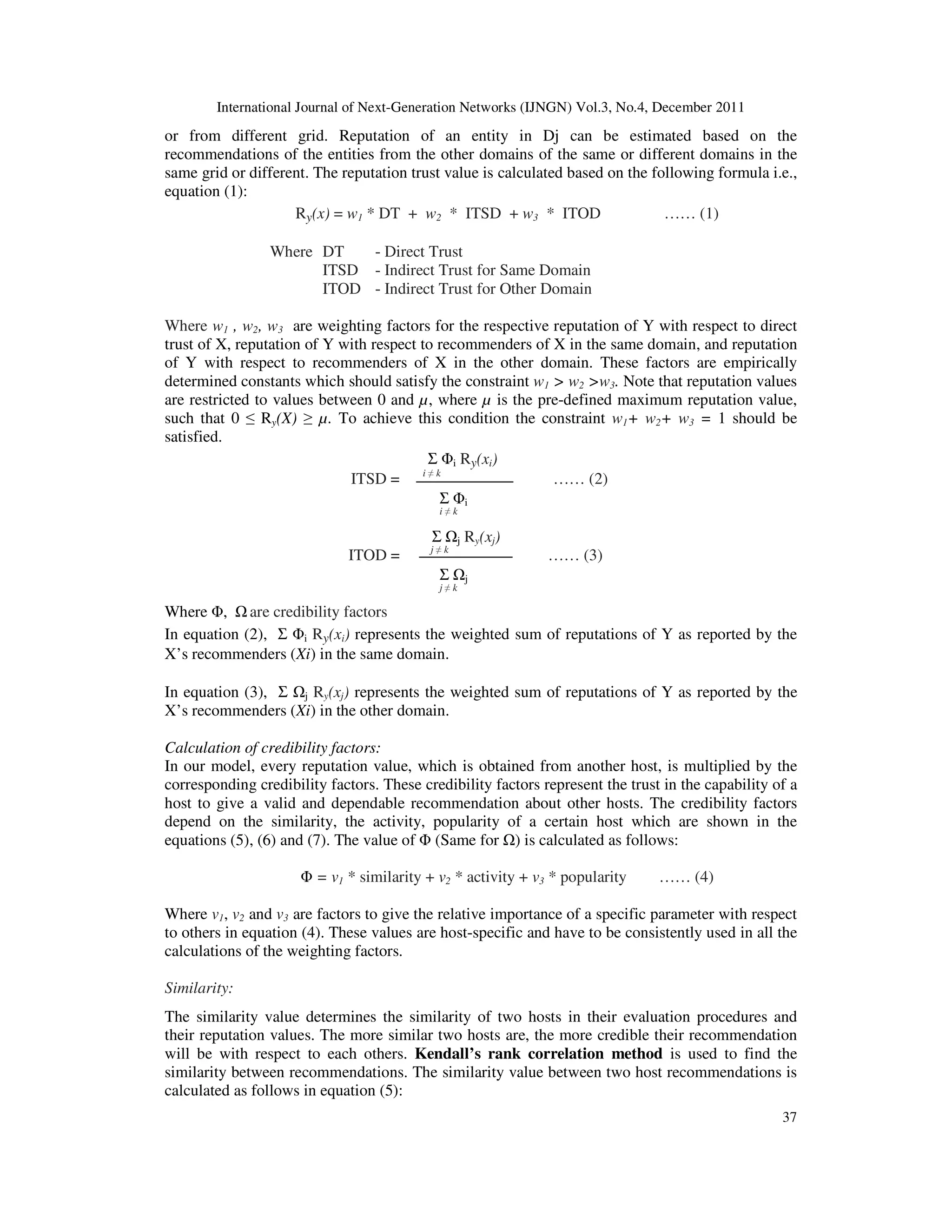 International Journal of Next-Generation Networks (IJNGN) Vol.3, No.4, December 2011
37
or from different grid. Reputation of an entity in Dj can be estimated based on the
recommendations of the entities from the other domains of the same or different domains in the
same grid or different. The reputation trust value is calculated based on the following formula i.e.,
equation (1):
Ry(x) = w1 * DT + w2 * ITSD + w3 * ITOD …… (1)
Where DT - Direct Trust
ITSD - Indirect Trust for Same Domain
ITOD - Indirect Trust for Other Domain
Where w1 , w2, w3 are weighting factors for the respective reputation of Y with respect to direct
trust of X, reputation of Y with respect to recommenders of X in the same domain, and reputation
of Y with respect to recommenders of X in the other domain. These factors are empirically
determined constants which should satisfy the constraint w1 > w2 >w3. Note that reputation values
are restricted to values between 0 and µ, where µ is the pre-defined maximum reputation value,
such that 0 ≤ Ry(X) ≥ µ. To achieve this condition the constraint w1+ w2+ w3 = 1 should be
satisfied.
Σ Φi Ry(xi)
ITSD = i ≠ k
…… (2)
Σ Φi
i ≠ k
Σ j Ry(xj)
ITOD = j ≠ k
…… (3)
Σ j
j ≠ k
Where Φ, are credibility factors
In equation (2), Σ Φi Ry(xi) represents the weighted sum of reputations of Y as reported by the
X’s recommenders (Xi) in the same domain.
In equation (3), Σ j Ry(xj) represents the weighted sum of reputations of Y as reported by the
X’s recommenders (Xi) in the other domain.
Calculation of credibility factors:
In our model, every reputation value, which is obtained from another host, is multiplied by the
corresponding credibility factors. These credibility factors represent the trust in the capability of a
host to give a valid and dependable recommendation about other hosts. The credibility factors
depend on the similarity, the activity, popularity of a certain host which are shown in the
equations (5), (6) and (7). The value of Φ (Same for ) is calculated as follows:
Φ = v1 * similarity + v2 * activity + v3 * popularity …… (4)
Where v1, v2 and v3 are factors to give the relative importance of a specific parameter with respect
to others in equation (4). These values are host-specific and have to be consistently used in all the
calculations of the weighting factors.
Similarity:
The similarity value determines the similarity of two hosts in their evaluation procedures and
their reputation values. The more similar two hosts are, the more credible their recommendation
will be with respect to each others. Kendall’s rank correlation method is used to find the
similarity between recommendations. The similarity value between two host recommendations is
calculated as follows in equation (5):
 