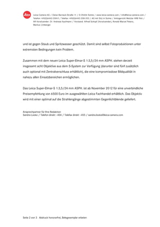 und ist gegen Staub und Spritzwasser geschützt. Damit sind selbst Fotoproduktionen unter
extremsten Bedingungen kein Problem.


Zusammen mit dem neuen Leica Super-Elmar-S 1:3,5/24 mm ASPH. stehen derzeit
insgesamt acht Objektive aus dem S-System zur Verfügung (darunter sind fünf zusätzlich
auch optional mit Zentralverschluss erhältlich), die eine kompromisslose Bildqualität in
nahezu allen Einsatzbereichen ermöglichen.


Das Leica Super-Elmar-S 1:3,5/24 mm ASPH. ist ab November 2012 für eine unverbindliche
Preisempfehlung von 6500 Euro im ausgewählten Leica Fachhandel erhältlich. Das Objektiv
wird mit einer optimal auf die Strahlengänge abgestimmten Gegenlichtblende geliefert.


Ansprechpartner für Ihre Redaktion
Sandra Looke / Telefon direkt –404 / Telefax direkt –455 / sandra.looke@leica-camera.com




Seite 2 von 3 Abdruck honorarfrei, Belegexemplar erbeten
 