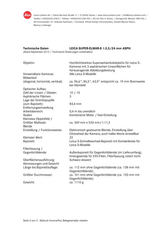 Technische Daten                        LEICA SUPER-ELMAR-S 1:3,5/24 mm ASPH.
(Stand September 2012 / Technische Änderungen vorbehalten)



Objektiv:                               Hochlichtstarkes Superweitwinkelobjektiv für Leica S-
                                        Kameras mit 3 asphärischen Linsenflächen für
                                        herausragende Abbildungsleistung
Verwendbare Kameras:                    Alle Leica S-Modelle
Bildwinkel
(diagonal, horizontal, vertikal):       ca. 96,6°, 86,5°, 63,9° entspricht ca. 19 mm Brennweite
                                        bei Kleinbild
Optischer Aufbau
Zahl der Linsen / Glieder:              12 / 10
Asphärische Flächen:                    3
Lage der Eintrittspupille
(zum Bajonett):                         83,4 mm
Entfernungseinstellung
Arbeitsbereich:                         0,4 m bis unendlich
Skalen                                  Kombinierte Meter / feet-Einteilung
Kleinstes Objektfeld /
Größter Maßstab:                        ca. 349 mm x 533 mm/1:11,3
Blende
Einstellung / Funktionsweise:           Elektronisch gesteuerte Blende, Einstellung über
                                        Clickwheel der Kamera, auch halbe Werte einstellbar
Kleinster Wert:                         22
Bajonett:                               Leica S-Schnellwechsel-Bajonett mit Kontaktleiste für
                                        Leica S-Modelle
Filterfassung /
Gegenlichtblende:                       Außenbajonett für Gegenlichtblende (im Lieferumfang),
                                        Innengewinde für E95-Filter, Filterfassung rotiert nicht
Oberflächenausführung:                  Schwarz eloxiert
Abmessungen und Gewicht
Länge bis Bajonettauflage:              ca. 112 mm ohne Gegenlichtblende (ca. 138 mm mit
                                        Gegenlichtblende)
Größter Durchmesser:                    ca. 101 mm ohne Gegenlichtblende (ca. 150 mm mit
                                        Gegenlichtblende)
Gewicht:                                ca. 1110 g




Seite 3 von 3 Abdruck honorarfrei, Belegexemplar erbeten
 