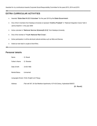 Awarded for my contributions towards Corporate Social Responsibility Committee for the years 2013, 2014 and 2015
EXTRA CURRICULAR ACTIVITIES
• Awarded “State Best N.S.S Volunteer” for the year 2010 by the State Government.
• One of the 5 members from Kakatiya University to represent “Andhra Pradesh” in “National Integration Camp” held in
Jammu-Kashmir in the year 2009
• Active volunteer in “National Service Scheme(N.S.S)” from Kakatiya University
• One of the member of “Youth National Red Cross”.
• Active participation in all the site level cultural activities such as Skits and Dances.
• Acted as main lead in couple of short films.
Personal details
Name : D. Ravali
Father’s Name : D. Shanker
Date of birth : 24.09.1990
Marital Status : Unmarried
Languages Known: Hindi, English and Telugu
Address : Flat no# 307, Sri Sai Nikethan Apartments, K.P.H.B Colony, Hyderabad-500072
[D. Ravali]
 