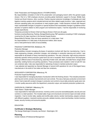 Chief, Preservation and Packaging Branch (176 EMPLOYEES)
My responsibilities consisted of chief of the preservation and packaging branch within the general supply
division. Part of a 1400 employee structure providing global distribution support to Europe, Middle East,
Central and South America, other countries. Positive required extensive knowledge of wholesale and retail
logistics inventory systems which included technical and other related supply functions. I plan, organized and
structure operating policy and procedures to meet program goals. I made decisions involved with frequent
major unpredictable changes in programs or special situations that necessitated changes in guidelines and/or
deviation of systems relation to other program and maintenance repairs. I had the responsible of monitoring
budget expenditures.
Temporary promoted to Division Chief and Deputy Division Chief over all supply
functions covering Receiving, Packing, Storage/Warehousing, P&P operations consisting of 1400+ employees
covering five (5) major branches in the General Supply Division.
Responsible for Receipt, Stow and Issue operations on a daily basis. I had
the responsibilities on a daily basis of all personnel matters, labor issues,
and to meet performance matrix of accountability.
FRUEHAUF CORPORATION, Middletown, PA
Production Manager
Responsibilities included managing all phases of operations involved with Sea-Van manufacturing. I had to
make engineering changes, production changes, and schedules in production planning and control. I was
responsible for all phases of heavy manufacturing operations. This was a fast-pace, high-volume production
assembly operation where production goals had to be met or exceeded. Work involved some 100 employees
working in different areas of manufacturing, assembly of trailer roofs, side walls, and trailer floors, boogie wheel
assembly, building frames and painting operations. These processes were needed in order to build 40+ sea
van containers daily. I also was responsible for restocking of areas to maintain production output.
I was selected and appointed as General Manager of second shift operations for one of the largest heavy
manufactures in the world of Van trailer and Sea Van containers.
WOOLWORTH CORPORATION, Millersburg, PA
Production Supervisor/Manager
I was responsible for managing all phases of production within the finishing division. This included production
planning and control, process improvements and cost controls. This was a fast-pace production environment
where I had to deal with constant changes in production and control to insure daily production goals were met.
I monitor quality assurance within the department, production output, and resolved production problems etc.
CHERVON OIL COMPANY, Millersburg, PA
Retail Station / Dealer Manager
I was responsible for retail sales and service, inventory control, accounts receivable/payable, security and cost
controls or a retail operation. This included sales of gas and oil products and service repair and state vehicle
inspection. I had to monitor daily, weekly and monthly sales volume; reorder merchandise, prepare contracts
with different suppliers. I received inventory accounts, validate inventory, stock merchandise, monitor inventory
losses, security monitory and accounts payable.
EDUCATION
Certificate in Strategic Marketing
The George Washington University Law School - Washington, DC
Planning
Charter Institute of Professional Management
 
