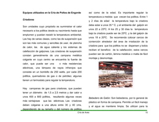 Equipos utilizados en la Cría de Pollos de Engorde
Criadoras
Son unidades cuyo propósito es suministrar el calor
necesario a los pollitos desde su nacimiento hasta que
emplumen y puedan resistir la temperatura ambiental.
Las hay de varias clases, como las de suspensión que
son las más comunes y sencillas de usar, de plancha
de calor, las de agua caliente y los sistemas de
calefacción de galpones. Las criadoras de suspensión
constan generalmente de una campana metálica
colgante en cuyo centro se encuentra la fuente de
calor, que puede ser una o más resistencias
eléctricas, una lámpara de rayos infrarojos que
consiste en un bombillo de 250 watts. por cada 200
pollitos, quemadores de gas o de petróleo; algunas
tienen un termostato para regular la temperatura.
Hay campanas de gas para criadoras, que pueden
tener un diámetro de 1,5 a 2,5 metros y dar calor a
unos 400 a 800 pollitos, resultando algunas veces
más ventajosas que las eléctricas. Las criadoras
deben colgarse a una altura entre 30 y 40 cms.
dependiendo de su tamaño y del número de pollitos
así como de la edad. Es importante regular la
temperatura a medida que crecen los pollitos. Entre 1
y 2 días de edad la temperatura bajo la criadora
debe estar a unos 35 º C. y el ambiente del galpón en
unos 22 a 23ºC. A los 25 y 30 días la temperatura
bajo la criadora puede ser de 25ºC. y la del galpón de
unos 18 a 20ºC. Se recomienda colocar cercos de
contención alrededor del área de irradiación de la
criadora para que los pollitos no se dispersen y todos
reciban el beneficio de la calefacción; estos cercos
pueden ser de cartón, lámina metálica o malla de fácil
montaje y desmontaje.
Bebedero de Galón: Son bebederos, por lo general de
plástico en forma de campana. Permite un fácil manejo
y el agua se mantiene limpia. Se utilizan para la
Cría de Aves 15
 
