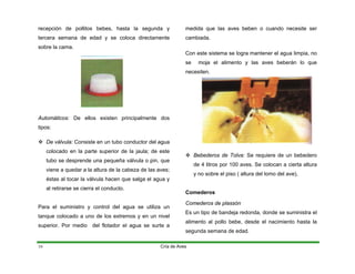 recepción de pollitos bebes, hasta la segunda y
tercera semana de edad y se coloca directamente
sobre la cama.
Automáticos: De ellos existen principalmente dos
tipos:
™ De válvula: Consiste en un tubo conductor del agua
colocado en la parte superior de la jaula; de este
tubo se desprende una pequeña válvula o pin, que
viene a quedar a la altura de la cabeza de las aves;
éstas al tocar la válvula hacen que salga el agua y
al retirarse se cierra el conducto.
Para el suministro y control del agua se utiliza un
tanque colocado a uno de los extremos y en un nivel
superior. Por medio del flotador el agua se surte a
medida que las aves beben o cuando necesite ser
cambiada.
Con este sistema se logra mantener el agua limpia, no
se moja el alimento y las aves beberán lo que
necesiten.
™ Bebederos de Tolva: Se requiere de un bebedero
de 4 litros por 100 aves. Se colocan a cierta altura
y no sobre el piso ( altura del lomo del ave),
Comederos
Comederos de plassón
Es un tipo de bandeja redonda, donde se suministra el
alimento al pollo bebe, desde el nacimiento hasta la
segunda semana de edad.
Cría de Aves
16
 