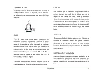 Comederos de Tolva
Se utiliza desde la 2 semana hasta la 6 semana de
edad (beneficio) poseen un deposito para el alimento y
se deben colocar suspendidos a una altura de 10 cm
del suelo
CAMA
Tipo de suelo que puede estar constituido por
materiales diversos, esparcidos por todo el piso o
parte de el después de haber efectuado la limpieza o
desinfección del local. Es un factor que contribuye al
mantenimiento de las aves, ya que proporciona una
temperatura ideal para el animal (18 a 26 ºC), y
además aísla las patas de los pollitos del frío y la
humedad que produce el piso.
La cama puede ser de diferente material: Viruta de
madera, cascarilla de arroz, tusa molida entre otras
CERCOS
Son barreras que se colocan a los pollitos durante la
primera semana de edad, con el objeto que no se
alejen de la fuente de calor, agua y alimento.
Generalmente se utiliza cartón piedra, láminas de zinc
u otro material. Para la recepción de pollito lo más
común es realizar un cerco en forma de circulo con 4.5
m de diámetro donde se puedan alojar mil pollitos
bebe.
CORTINAS
Se colocan alrededor de los galpones con el objeto de
controlar el ambiente dentro del galpón, evitando
corrientes de aire y que el galpón se moje en días
lluviosos. Se confeccionan generalmente de plástico o
nylon de saco.
DISTRIBUCIÓN Y UBICACIÓN
Las aves pueden criarse con buenos resultados si se
encuentran bien protegidas del medio ambiente por
buenas instalaciones ubicadas adecuadamente en el
terreno.
Cría de Aves 17
 