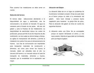 Para construir las instalaciones se debe tomar en
cuenta:
Selección del terreno
El terreno debe seleccionarse atendiendo a la
disponibilidad de agua y electricidad, vías de
comunicación y la cercanía al mercado. El agua es
necesaria para el lavado de las jaulas, del piso del
galpón y para la limpieza de las instalaciones. La
disponibilidad de electricidad reduce los costos de
producción, porque permite el uso de máquinas de alto
rendimiento, con las cuales se ahorra trabajo y tiempo,
se agiliza la manipulación del alimento y permite la
instalación de cuartos fríos para el almacenamiento de
huevos. Las vías de comunicación son importantes
para transportar materiales de construcción y
alimentos, así como para enviar los huevos al
mercado; deben ser utilizables todo el año. La
cercanía del terreno a un mercado reduce el costo de
transporte de materiales, alimentos y huevos,
haciendo que la rentabilidad de la explotación sea
mayor.
Ubicación del Galpón
La ubicación debe ser en un lugar sin problemas de
hundimiento, humedad o erosión. El tipo de suelo ideal
es el franco porque no cede a la cimentación del
galpón, tiene buen drenaje y produce buena
vegetación para mantener la granja libre de polvo.
Para la ubicación del galpón se toma en cuenta los
siguientes factores:
™ Ubicación sobre una Cima: No es aconsejable
porque se expone demasiado al viento y a los
rayos solares. Además el agua debe ser bombeada
para que llegue al galpón.
Cría de Aves
18
 