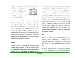 ™ Techo de dos aguas asimétricas: Con claraboyas
Usado en construcciones
de gran capacidad, cuyo
ancho es de 10 a 20 mts.
Su construcción es
costosa pero de
excelentes resultados.
Los materiales más utilizados para la estructura del
techo son madera y metal. La madera se recomienda
para regiones donde ésta sea abundante. Las
estructuras de metal tienen un costo realmente alto
pero son resistentes y de instalación rápida. Para la
cubierta del techo se utilizan láminas de zinc o
aluminio las cuales reflejan los rayos solares evitando
el calentamiento excesivo del galpón. Las láminas de
aluminio son mejores que las de zinc, porque resisten
más a la corrosión y son más livianas.
Paredes
Quedan reducidas a un pretil de 20 cms. de altura en
zonas de clima cálido y de 40 cms. en zonas de clima
frío, cubriéndose el resto de la pared con mallas de
alambre de 4,25 centímetros de abertura y con
cortinas hechas de fardo o plástico que se utilizan para
regular la ventilación y la temperatura. Cuando hace
frío o el viento es muy fuerte las cortinas se bajan para
proteger a las aves. Las paredes pueden construirse
con adobes, ladrillos, bloques de cemento o madera.
Los adobes son baratos y fáciles de obtener, pero son
de poca resistencia, necesitando reparaciones
periódicas; por su porosidad absorben mucha agua y
pueden crear un ambiente muy húmedo dentro del
galpón. Los ladrillos constituyen un excelente material
pero son muy costosos. Los bloques huecos de
cemento son materiales de larga duración que
necesitan pocas reparaciones, pueden ser construidos
por el propio avicultor.
Piso
Debe estar a 20 cms. sobre el nivel del suelo para
proteger contra inundaciones y filtraciones de
humedad. Debe contar con drenaje y su inclinación
debe ser del 3%. Los materiales para el piso pueden
ser:
™ Tierra apisonada: Es de construcción barata
aunque muy laboriosa y la tierra absorbe estiércol
Cría de Aves 21
 
