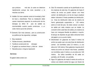 que produce mal olor; la cama se deteriora
rápidamente porque las aves escarban y la
mezclan con tierra.
™ Asfalto: Es buen aislante contra la humedad y fácil
de lavar y desinfectar. Para su instalación debe
usarse maquinaria especial, la construcción de los
drenajes es difícil. El piso de asfalto es
recomendable cuando pueda construirse a un
costo menor que el de cemento.
™ Cemento: Son más costosos, pero su construcción
se justifica por las siguientes ventajas:
ƒ Muy resistente
ƒ Fáciles de lavar y desinfectar
ƒ Facilita la construcción de drenajes
ƒ El galpón se mantiene fresco y libre de olores
ƒ Necesita poca o ninguna reparación
Servicios
El galpón debe contar con:
™ Gas: Es necesario cuando se ha planificado el uso
de criadoras de este tipo. En galpones de hasta 6
metros de ancho se puede colocar una línea
central de distribución y en los de mayor amplitud
deben colocarse 2 líneas paralelas de distribución.
La línea de distribución debe ser de tubería de
hierro galvanizado suspendida a 1,20 metros
sobre el nivel del piso. Se debe colocar una llave
de salida por cada criadora que se instale. La
conexión entre cada llave de salida y la criadora se
hace con manguera flexible de plástico o caucho.
El tanque de depósito de gas debe colocarse fuera
del galpón y en su punto medio.
™ Electricidad: En galpones de hasta 8 metros de
ancho se puede usar una sola línea de distribución
central con bombillos cada 2,5 metros y a una
altura de 1,80 metros. Para galpones mayores de 8
metros de ancho se colocan más líneas paralelas
con bombillos cada 4 metros y a una altura de 1,80
metros. Se utiliza bombillos de 60 watts sin
pantalla y de 40 watts con pantalla.
™ Agua: En galpones de hasta 6 metros de ancho se
coloca una tubería central de agua con llaves de
Cría de Aves
22
 