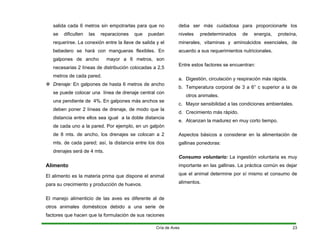 salida cada 6 metros sin empotrarlas para que no
se dificulten las reparaciones que puedan
requerirse. La conexión entre la llave de salida y el
bebedero se hará con mangueras flexibles. En
galpones de ancho mayor a 6 metros, son
necesarias 2 líneas de distribución colocadas a 2,5
metros de cada pared.
™ Drenaje: En galpones de hasta 6 metros de ancho
se puede colocar una línea de drenaje central con
una pendiente de 4%. En galpones más anchos se
deben poner 2 líneas de drenaje, de modo que la
distancia entre ellos sea igual a la doble distancia
de cada uno a la pared. Por ejemplo, en un galpón
de 8 mts. de ancho, los drenajes se colocan a 2
mts. de cada pared; así, la distancia entre los dos
drenajes será de 4 mts.
Alimento
El alimento es la materia prima que dispone el animal
para su crecimiento y producción de huevos.
El manejo alimenticio de las aves es diferente al de
otros animales domésticos debido a una serie de
factores que hacen que la formulación de sus raciones
deba ser más cuidadosa para proporcionarle los
niveles predeterminados de energía, proteína,
minerales, vitaminas y aminoácidos esenciales, de
acuerdo a sus requerimientos nutricionales.
Entre estos factores se encuentran:
a. Digestión, circulación y respiración más rápida.
b. Temperatura corporal de 3 a 6° c superior a la de
otros animales.
c. Mayor sensibilidad a las condiciones ambientales.
d. Crecimiento más rápido.
e. Alcanzan la madurez en muy corto tiempo.
Aspectos básicos a considerar en la alimentación de
gallinas ponedoras:
Consumo voluntario: La ingestión voluntaria es muy
importante en las gallinas. La práctica común es dejar
que el animal determine por sí mismo el consumo de
alimentos.
Cría de Aves 23
 