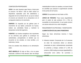 COMPOSICIÓN-PROPIEDADES
AGUA: Las aves requieren agua fresca y limpia para
el consumo “ad libitum”. Esta se debe colocar en
dispositivos especiales para ello (bebederos) y
resguardar de la luz directa del sol, ya que se reduce
el consumo por elevación de su temperatura con el
consiguiente retardo en el crecimiento.
ENERGÍA: Es requerida por las gallinas para el
crecimiento de sus tejidos, producción de huevos,
realizar sus actividades físicas y mantener la
temperatura normal del organismo.
FUENTES: Las fuentes energéticas más importantes
en los alimentos para gallinas la constituyen los
carbohidratos, principalmente el almidón que se
encuentra en los cereales, en otras semillas y en
tubérculos y raíces.
Entre los cereales más utilizados en la alimentación
están:
MAÍZ AMARILLO: Es bajo en fibra y rico en grasa
insaturada, contiene el más elevado valor de energía
metabolizable de todos los cereales y es buena fuente
de xantofilas que producen la pigmentación amarilla
de las yemas de los huevos.
SORGO: Es equivalente al maíz hasta un 95%.
ARROZ DE TERCERA: Tiene buena digestibilidad,
pero el aceite de este producto (12 a 13%) es
susceptible al enrranciamiento, lo que puede producir
una severa reducción de su valor energético.
REQUERIMIENTO NUTRICIONAL Y DOSIFICACIÓN
ALIMENTACIÓN DE GALLINAS PONEDORAS
Según las fases alimenticias tenemos 4 fases
alimenticias:
Cría de Aves
24
™ Alimento Iniciador: Comprende de 0 a 8 semanas
de edad. Se recomienda utilizar un alimento
presentado en polvo, suficientemente concentrado
en proteínas y energía, contiene 21 a 23% de
proteína y 2850 kcal/kg de energía digestible(ED) y
anticoccidial como aditivo. Se suministra a
voluntad.
 