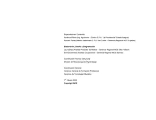 Especialista en Contenido
América Viiloria (Ing. Agrónomo – Centro E.P.A. “La Providencial” Estado Aragua)
Rodulfo Flores (Médico Veterinario C.F.A. San Carlos – Gerencia Regional INCE Cojedes)
Elaboración, Diseño y Diagramación
Laura Díaz (Analista Productor de Medios – Gerencia Regional INCE Dtto.Federal)
Emiro Contreras (Analista Ocupacional – Gerencia Regional INCE Barinas)
Coordinación Técnica Estructural
División de Recursos para el Aprendizaje
Coordinación General
Gerencia General de Formación Profesional
Gerencia de Tecnología Educativa
1
ra
Edición 2005
Copyright INCE
 