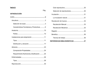 ÍNDICE
Pág.
INTRODUCCIÓN
AVES...........................................................................3
Avicultura.................................................................3
Selección de razas...............................................3
Características Fenotípicas y Productivas ...........6
Anatomía ...............................................................10
Partes.................................................................10
Instalaciones para alojamiento ..............................11
Tipos ..................................................................11
Distribución y ubicación......................................17
Alimento.................................................................23
Composición-Propiedades .................................24
Requerimiento Nutricional y Dosificación...........24
Enfermedades .......................................................26
Tipos ..................................................................26
Reproducción.........................................................30
Ciclo reproductivo...............................................30
Selección de reproductores................................30
Incubación..............................................................31
La Incubación natural .........................................31
Recolección de huevos..........................................33
Recolección Manual ...........................................33
Recolección Mecánica .......................................33
Registro .................................................................34
Beneficio ................................................................36
Técnica de trabajo..............................................36
REFERENCIAS BIBLIOGRÁFICAS.........................37
 