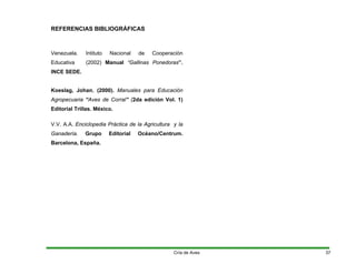 REFERENCIAS BIBLIOGRÁFICAS
Venezuela. Intituto Nacional de Cooperaciòn
Educativa (2002) Manual “Gallinas Ponedoras”.
INCE SEDE.
Koeslag, Johan. (2000). Manuales para Educación
Agropecuaria “Aves de Corral” (2da edición Vol. 1)
Editorial Trillas. México.
V.V. A.A. Enciclopedia Práctica de la Agricultura y la
Ganadería. Grupo Editorial Océano/Centrum.
Barcelona, España.
Cría de Aves 37
 