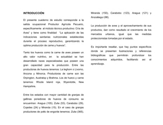 INTRODUCCIÓN
El presente cuaderno de estudio corresponde a la
salida ocupacional Productor Agrícola Pecuario,
específicamente al módulo técnico productivo: Cría de
Aves” y tiene como finalidad “La aplicación de las
indicaciones sanitarias nutricionales establecidas
durante el proceso reproductivo, garantizando la
optima producción de carne y huevos”.
Tanto los huevos como la carne de aves poseen un
alto valor nutritivo, en la actualidad se han
desarrollado razas especializadas que poseen una
gran capacidad para la producción. Entre las
productoras de huevos tenemos: La leghorn o Livorno,
Ancona y Minorca. Productoras de carne son las
Orpington, Australop y Brahma. Los de huevo y carne
tenemos: Rhode Island roja, Wyandotte, New
Hampshire.
Entre los estados con mayor cantidad de granjas de
gallinas ponedoras de huevos de consumo se
encuentran: Aragua (105), Zulia (53), Carabobo (29),
Cojedes (24) y Miranda (15). En el caso de granjas
productores de pollo de engorde tenemos: Zulia (365),
Miranda (150), Carabobo (123), Aragua (121) y
Anzoátegui (98).
La producción de aves y el aprovechamiento de sus
productos, dan como resultado el crecimiento de los
mercados urbanos, igual que las medidas
proteccionistas tomadas por el estado.
Es importante resaltar, que hay puntos específicos
donde se presentan ilustraciones y referencias
bibliográficas que permitirán profundizar los
conocimientos adquiridos, facilitando así el
aprendizaje.
 