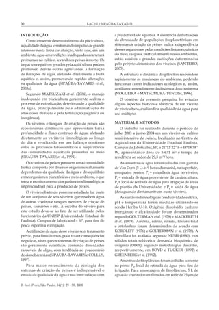 LACHI e SIPAÚBA-TAVARES
B. Inst. Pesca, São Paulo, 34(1): 29 - 38, 2008
30
INTRODUÇÃO
Com o crescente desenvolvimento da piscicultura,
aqualidadedaáguavemtomandoimpulsodegrande
interesse nesta linha de atuação, visto que, em um
ambiente, água em condições inadequadas acarretará
problemas no cultivo, levando os peixes à morte. Os
impactos negativos gerados pela aqüicultura podem
promover, dentre outras agravantes, a formação
de florações de algas, afetando diretamente a biota
aquática e, assim, promovendo rápidas alterações
na qualidade da água (SIPAÚBA-TAVARES et al.,
2003a).
Segundo MATSUZAKI et al. (2004), o manejo
inadequado em piscicultura geralmente acelera o
processo de eutrofização, deteriorando a qualidade
da água, principalmente pela administração de
altas doses de ração e pela fertilização (orgânica ou
inorgânica).
Os viveiros e tanques de criação de peixes são
ecossistemas dinâmicos que apresentam baixa
profundidade e fluxo contínuo de água, afetando
diretamente as variáveis limnológicas ao longo
do dia e resultando em um balanço contínuo
entre os processos fotossintéticos e respiratórios
das comunidades aquáticas presentes no meio
(SIPAÚBA-TAVARES et al., 1994).
Os viveiros de peixes possuem uma comunidade
biótica composta por diversos organismos altamente
dependentes da qualidade da água e do equilíbrio
entreorganismosplanctônicosemeioambiente,oque
torna o monitoramento dos parâmetros limnológicos
imprescindível para a produção de peixes.
O viveiro objeto do presente estudado faz parte
de um conjunto de seis viveiros que recebem água
de outros viveiros e tanques menores de criação de
peixes, camarões e rãs. A escolha do viveiro para
este estudo deve-se ao fato de ser utilizado pelos
funcionários da UNESP (Universidade Estadual de
Paulista), Campus de Jaboticabal – SP, para fins de
pesca esportiva e irrigação.
A utilização da água desse viveiro sem tratamento
prévio, para fins diversos, pode trazer conseqüências
negativas, visto que os sistemas de criação de peixes
são geralmente eutróficos, contendo densidades
razoáveis de algas, com tendência ao predomínio
de cianobactérias (SIPAÚBA-TAVARES e COLLUS,
1997).
Para maior entendimento da ecologia dos
sistemas de criação de peixes é indispensável o
estudo da qualidade da água e sua inter-relação com
a produtividade aquática. A existência de flutuações
da densidade de populações fitoplanctônicas em
sistemas de criação de peixes indica a dependência
desses organismos pelas condições físicas e químicas
do meio, os quais, particularmente nesses ambientes,
estão sujeitos a grandes oscilações determinadas
pelo próprio dinamismo dos viveiros (SANTEIRO,
2005).
A estrutura e dinâmica do plâncton respondem
rapidamente às mudanças do ambiente, podendo
funcionar como indicadores ecológicos e, assim,
auxiliar no entendimento da dinâmica do ecossistema
(NOGUEIRA e MATSUMURA-TUNDISI, 1996).
O objetivo da presente pesquisa foi estudar
alguns aspectos bióticos e abióticos de um viveiro
de piscicultura, avaliando a qualidade da água para
uso múltiplo.
MATERIAL E MÉTODOS
O trabalho foi realizado durante o período de
julho 2003 a junho 2004 em um viveiro de cultivo
semi-intensivo de peixes, localizado no Centro de
Aqüicultura da Universidade Estadual Paulista,
Campus de Jaboticabal, SP, a 21°15’22” S e 48°18’58”
W, apresentando área de 5.671 m2
e tempo de
residência ao redor de 29,5 m3
/hora.
As amostras de água foram colhidas com garrafa
de Van Dorn (5 L) às 9 horas da manhã, na superfície,
em quatro pontos: P1
= entrada de água no viveiro;
P2
= entrada de água proveniente da carcinicultura;
P3
= local de retirada de água para irrigação de áreas
de plantio da Universidade; e P4
= saída de água
(desaguando diretamente em outro viveiro).
As variáveis limnológicas condutividade elétrica,
pH e temperatura foram medidas utilizando-se
sonda Horiba U-10. Oxigênio dissolvido, carbono
inorgânico e alcalinidade foram determinados
segundo GOLTERMAN et al. (1978) e MACKERETH
et al. (1978). Amônia, nitrito, nitrato, fósforo total
e ortofosfato foram determinados de acordo com
KOROLEFF (1976) e GOLTERMAN et al. (1978). A
clorofila-a foi avaliada segundo NUSH (1980), e os
sólidos totais solúveis e demanda bioquímica de
oxigênio (DBO5
), segundo metodologias descritas,
respectivamente, em BOYD e TUCKER (1992) e
GREENBERG et al. (1992).
Amostras de fitoplâncton foram colhidas somente
no ponto P3
, local de retirada de água para fins de
irrigação. Para amostragem de fitoplâncton, 5 L de
água do viveiro foram filtrados em rede de 25 µm de
 