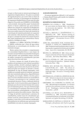 B. Inst. Pesca, São Paulo, 34(1): 29 - 38, 2008
Qualidade da água e composição fitoplanctônica de um viveiro de piscicultura... 37
em que se observaram as menores porcentagens de
organismos fitoplanctônicos. Em geral, no período
de engorda de peixes, que ocorre entre os meses de
outubro e fevereiro, as porcentagens de abundância
de organismos fitoplanctônicos foram mais elevadas
(Figura 4). De acordo com ALMEIDA e GIANI (2000),
a pluviosidade desempenha papel fundamental
dentre os fatores ambientais que possivelmente
influem nas variações da composição do fitoplâncton
de reservatório. Neste estudo, durante o período de
chuva (novembro-março) foi observado aumento da
concentração de material particulado em suspensão
e de nutrientes. Além dos fatores ambientais, o fluxo
de água e o manejo em sistemas de criação de peixes
têm papel fundamental nas características físicas,
químicas e biológicas da água.
PEREIRA et al. (2004) e SIPAÚBA-TAVARES et
al. (2003b) verificaram que o fluxo de água afetou
diretamente as concentrações de clorofila-a e de
nutrientes da água.
Muitos autores têm estudado o comportamento
da comunidade fitoplanctônica e suas etapas de
sucessão sazonal. Embora essa atividade de pesquisa
venha gerando uma quantidade sempre crescente
de artigos, o progresso no entendimento e previsão
destes processos tem sido lento.
Viveiros e tanques de criação de peixes têm a
tendência de permanecer entre sistema mesotrófico
e sistema eutrófico, devido à adubação orgânica ou
inorgânica, que ocorrem antes do processo de perma-
nência do peixe nos tanques ou durante o mesmo,
dependendo do tipo de manejo empregado, como
também ao constante aporte de alimento, pois parte
dele não é assimilado pelos peixes, disponibilizando
nitrogênio, via excreção, e fósforo, via urina, para a
água. O viveiro estudado mostrou-se com tendência
a eutrofia, encontrando-se em condições para
manutenção de peixes. Porém, a utilização direta da
água deste viveiro de piscicultura para irrigação de
plantação para fins de consumo humano deve passar
por um tratamento prévio, visto que a biomassa algal
e a concentração de nutrientes estiveram em níveis
não recomendados, principalmente, no período de
engorda dos peixes (novembro-março). Além disso,
ao longo do período experimental, a presença de
cianobactérias, muitas vezes em concentrações que
podem torná-las potencialmente tóxicas à biota
aquática, é outro fator a ser levado em consideração,
principalmente em ambientes que apresentam forte
instabilidade em razão do manejo empregado.
AGRADECIMENTOS
Os autores agradecem a Silvia R. L. de Laurentiz
e Tatiana Betioli Fioresi, pelo auxílio nos trabalhos
de campo e laboratório.
REFERÊNCIAS BIBLIOGRÁFICAS
ALMEIDA, L.R. e GIANI, A. 2000 Fitoplâncton
do reservatório de Ibirité (MG), com ênfase
na taxonomia das espécies. Rev. BIOS, Belo
Horizonte, 8(8): 75-87.
ALVAIN, S.; MOULIN, C.; DANDONNEAU, Y.;
BRÉAON, F.M. 2005 Remote sensing of
phytoplankton groups in case of water from global
WIFS imagery. Oceanography Research, 52(11):
1989-2004.
AZIM, M.E.; RAHAMAN, M.M.; WAHAB, M.A.;
ASAEDA, T.; LITTLE, D.C; VERDEGEM, M.C.J.
2004 Periphyton based pond polyculture system: a
bioeconomic comparison of on-farm and on-station
trials. Aquaculture, Amsterdam, 242: 381-396.
BICUDO, C.E. e MENEZES, M. 2006 Gêneros de algas
de águas continentais do Brasil: Chave para identificação
e descrições. São Carlos: Rima Editora. 498p.
BOYD, C.E e TUCKER, C.S. �������1992 Water quality and
pond soil analyses for aquaculture. Alabama: Auburn
University Press. 183p.
FERRIER, M.D.; BUTLER, B.R.; TERLIZZI, D.E.;
LACOUTURE, R.V. 2005 The effects of
barley straw (Hordeum vulgare) on the growth of
freshwater algae. Bio-resource Technology, 96(16):
1788-1795.
GOLTEMAN, H.L.; CLYMO, R.S.; OHNSTAD, M.A.M.
1978 Methods for physical and chemical analysis of
freshwater. London: Blackwell Sci. Publ. 213p.
GREENBERG, A.E.; CLESCERI, L.S.; EATON, A.D.
1992 Microbiological examination. In: Standard
methods for the examination of water and wastewater.
18. ed. Washington: American Public Health
Association. p.32-39.
JAYATISSA, L.P.; SILVA, E.I.J.; McELHINEY, J.;
LAWTON, L.A. 2006 Occurrence of toxigenic
cyanobacterial blooms in freshwater of Sri Lanka.
Systematic and Applied Microbiology, 29: 156-164.
KARJALAINEN, H.; SEPPALA, S.; WALLS, M. 1998
Nitrogen, phosphorus and Daphnia grazing
 
