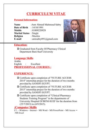 CURRICULUM VITAE
Personal Information:
Name :Amr Ahmed Mahmoud Sabry
Date of Birth : 14/10/1991
Mobile : 01009220928
Marital Status : Single
Religion : Muslim
E-mail : amrsabry091@gmail.com
Education:
 Graduated from Faculty Of Pharmacy Clinical
Department Bani-Suef University
Language Skills:
Arabic
English : Excellent
PROFESSIONAL COURSES :
EXPERIENCE:
 Certificate upon completion of "FUTURE ACCESS
2014" internship project for the duration of two months
provided by SANOFI EGYPT.
 Certificate upon completion of "FUTURE ACCESS
2015" internship project for the duration of two months
provided by SANOFI EGYPT.
 Certificate upon completion of "Clinical Pharrmacy
Students Training Program" in the departments of
University Hospital Of BENI-SUEF for the duration from
(25/7/2015) to (4/9/2015).
Computer Skills:
•I.T. – Windows – Internet – MS Word – MS PowerPoint – MS Access
–MS Excel
 