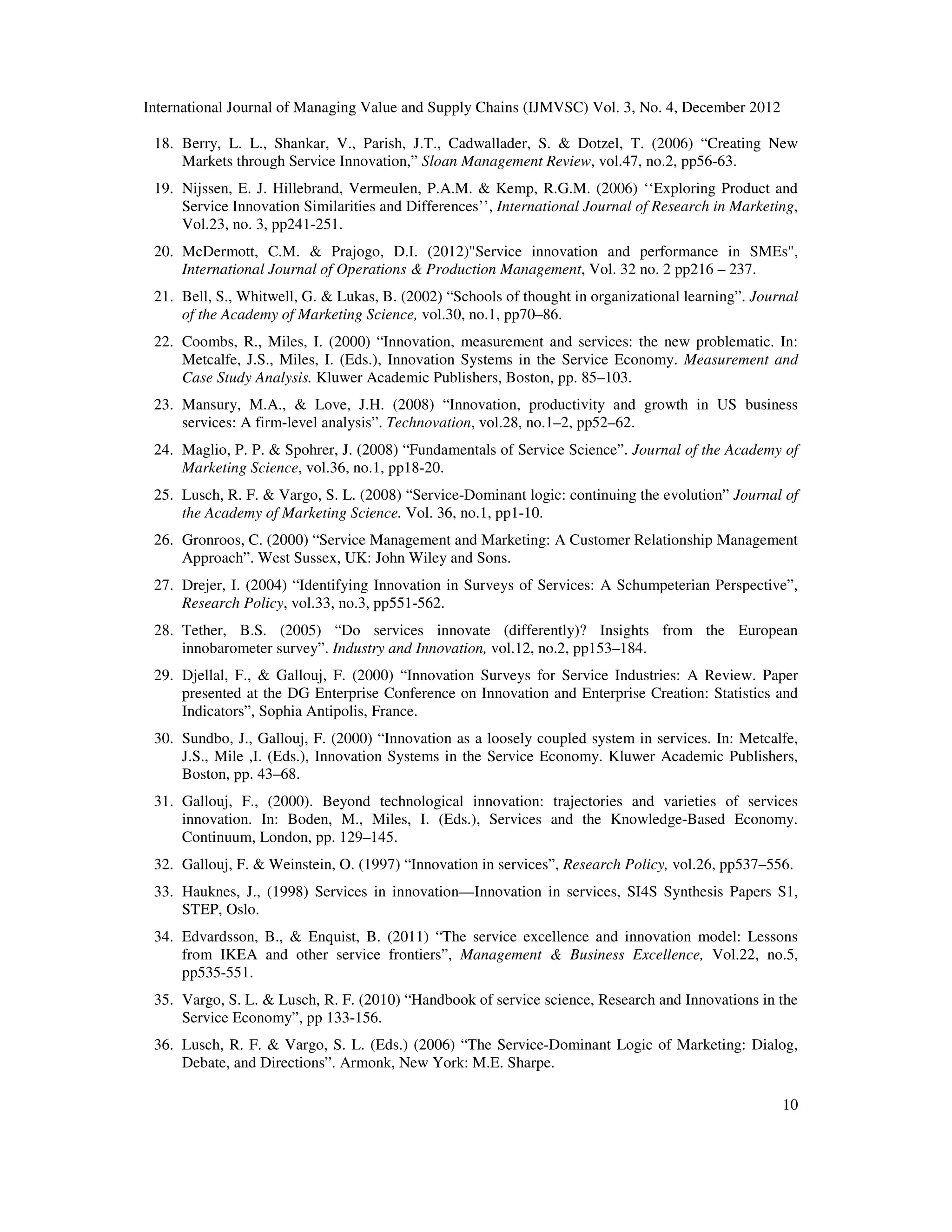 International Journal of Managing Value and Supply Chains (IJMVSC) Vol. 3, No. 4, December 2012
10
18. Berry, L. L., Shankar, V., Parish, J.T., Cadwallader, S. & Dotzel, T. (2006) “Creating New
Markets through Service Innovation,” Sloan Management Review, vol.47, no.2, pp56-63.
19. Nijssen, E. J. Hillebrand, Vermeulen, P.A.M. & Kemp, R.G.M. (2006) ‘‘Exploring Product and
Service Innovation Similarities and Differences’’, International Journal of Research in Marketing,
Vol.23, no. 3, pp241-251.
20. McDermott, C.M. & Prajogo, D.I. (2012)"Service innovation and performance in SMEs",
International Journal of Operations & Production Management, Vol. 32 no. 2 pp216 – 237.
21. Bell, S., Whitwell, G. & Lukas, B. (2002) “Schools of thought in organizational learning”. Journal
of the Academy of Marketing Science, vol.30, no.1, pp70–86.
22. Coombs, R., Miles, I. (2000) “Innovation, measurement and services: the new problematic. In:
Metcalfe, J.S., Miles, I. (Eds.), Innovation Systems in the Service Economy. Measurement and
Case Study Analysis. Kluwer Academic Publishers, Boston, pp. 85–103.
23. Mansury, M.A., & Love, J.H. (2008) “Innovation, productivity and growth in US business
services: A firm-level analysis”. Technovation, vol.28, no.1–2, pp52–62.
24. Maglio, P. P. & Spohrer, J. (2008) “Fundamentals of Service Science”. Journal of the Academy of
Marketing Science, vol.36, no.1, pp18-20.
25. Lusch, R. F. & Vargo, S. L. (2008) “Service-Dominant logic: continuing the evolution” Journal of
the Academy of Marketing Science. Vol. 36, no.1, pp1-10.
26. Gronroos, C. (2000) “Service Management and Marketing: A Customer Relationship Management
Approach”. West Sussex, UK: John Wiley and Sons.
27. Drejer, I. (2004) “Identifying Innovation in Surveys of Services: A Schumpeterian Perspective”,
Research Policy, vol.33, no.3, pp551-562.
28. Tether, B.S. (2005) “Do services innovate (differently)? Insights from the European
innobarometer survey”. Industry and Innovation, vol.12, no.2, pp153–184.
29. Djellal, F., & Gallouj, F. (2000) “Innovation Surveys for Service Industries: A Review. Paper
presented at the DG Enterprise Conference on Innovation and Enterprise Creation: Statistics and
Indicators”, Sophia Antipolis, France.
30. Sundbo, J., Gallouj, F. (2000) “Innovation as a loosely coupled system in services. In: Metcalfe,
J.S., Mile ,I. (Eds.), Innovation Systems in the Service Economy. Kluwer Academic Publishers,
Boston, pp. 43–68.
31. Gallouj, F., (2000). Beyond technological innovation: trajectories and varieties of services
innovation. In: Boden, M., Miles, I. (Eds.), Services and the Knowledge-Based Economy.
Continuum, London, pp. 129–145.
32. Gallouj, F. & Weinstein, O. (1997) “Innovation in services”, Research Policy, vol.26, pp537–556.
33. Hauknes, J., (1998) Services in innovation—Innovation in services, SI4S Synthesis Papers S1,
STEP, Oslo.
34. Edvardsson, B., & Enquist, B. (2011) “The service excellence and innovation model: Lessons
from IKEA and other service frontiers”, Management & Business Excellence, Vol.22, no.5,
pp535-551.
35. Vargo, S. L. & Lusch, R. F. (2010) “Handbook of service science, Research and Innovations in the
Service Economy”, pp 133-156.
36. Lusch, R. F. & Vargo, S. L. (Eds.) (2006) “The Service-Dominant Logic of Marketing: Dialog,
Debate, and Directions”. Armonk, New York: M.E. Sharpe.
 