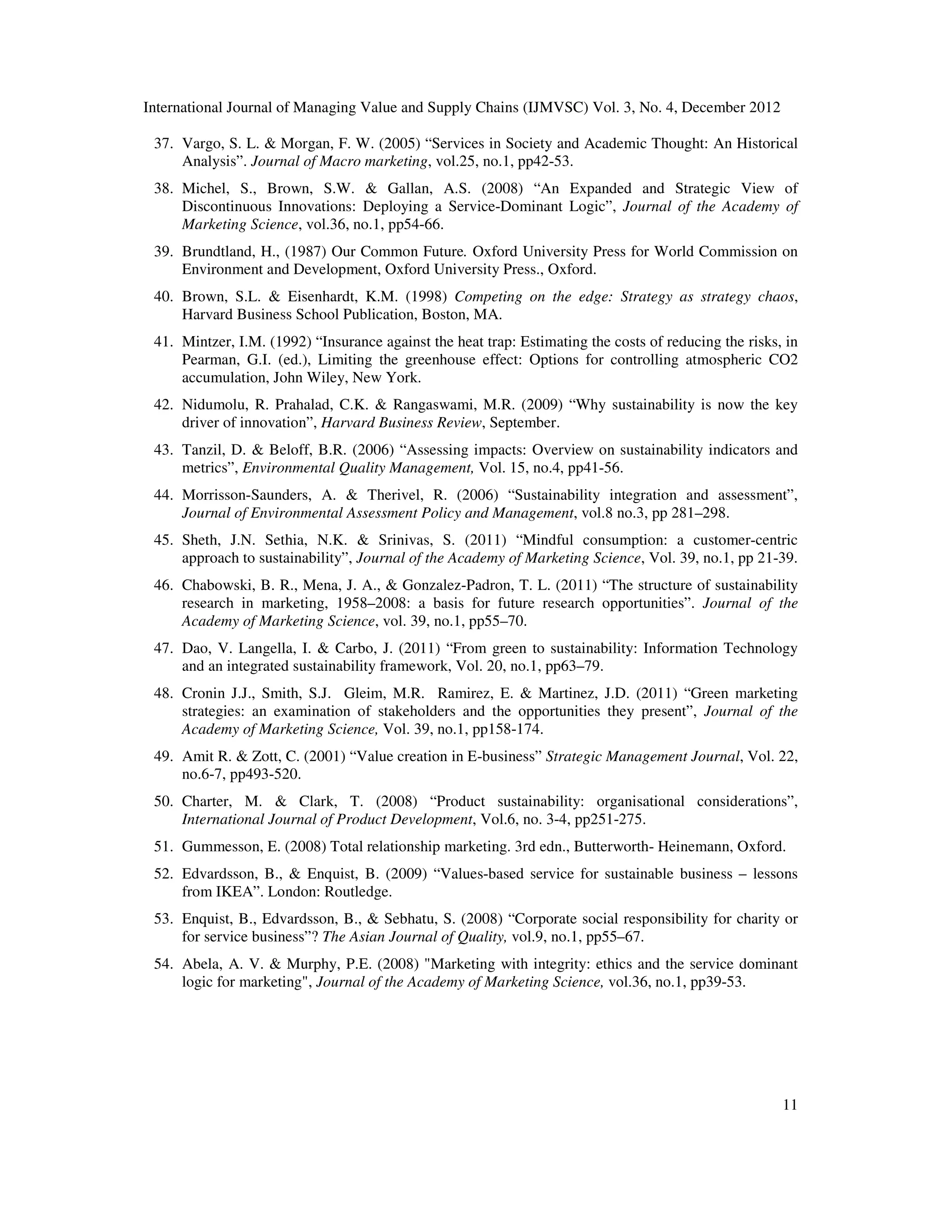 International Journal of Managing Value and Supply Chains (IJMVSC) Vol. 3, No. 4, December 2012
11
37. Vargo, S. L. & Morgan, F. W. (2005) “Services in Society and Academic Thought: An Historical
Analysis”. Journal of Macro marketing, vol.25, no.1, pp42-53.
38. Michel, S., Brown, S.W. & Gallan, A.S. (2008) “An Expanded and Strategic View of
Discontinuous Innovations: Deploying a Service-Dominant Logic”, Journal of the Academy of
Marketing Science, vol.36, no.1, pp54-66.
39. Brundtland, H., (1987) Our Common Future. Oxford University Press for World Commission on
Environment and Development, Oxford University Press., Oxford.
40. Brown, S.L. & Eisenhardt, K.M. (1998) Competing on the edge: Strategy as strategy chaos,
Harvard Business School Publication, Boston, MA.
41. Mintzer, I.M. (1992) “Insurance against the heat trap: Estimating the costs of reducing the risks, in
Pearman, G.I. (ed.), Limiting the greenhouse effect: Options for controlling atmospheric CO2
accumulation, John Wiley, New York.
42. Nidumolu, R. Prahalad, C.K. & Rangaswami, M.R. (2009) “Why sustainability is now the key
driver of innovation”, Harvard Business Review, September.
43. Tanzil, D. & Beloff, B.R. (2006) “Assessing impacts: Overview on sustainability indicators and
metrics”, Environmental Quality Management, Vol. 15, no.4, pp41-56.
44. Morrisson-Saunders, A. & Therivel, R. (2006) “Sustainability integration and assessment”,
Journal of Environmental Assessment Policy and Management, vol.8 no.3, pp 281–298.
45. Sheth, J.N. Sethia, N.K. & Srinivas, S. (2011) “Mindful consumption: a customer-centric
approach to sustainability”, Journal of the Academy of Marketing Science, Vol. 39, no.1, pp 21-39.
46. Chabowski, B. R., Mena, J. A., & Gonzalez-Padron, T. L. (2011) “The structure of sustainability
research in marketing, 1958–2008: a basis for future research opportunities”. Journal of the
Academy of Marketing Science, vol. 39, no.1, pp55–70.
47. Dao, V. Langella, I. & Carbo, J. (2011) “From green to sustainability: Information Technology
and an integrated sustainability framework, Vol. 20, no.1, pp63–79.
48. Cronin J.J., Smith, S.J. Gleim, M.R. Ramirez, E. & Martinez, J.D. (2011) “Green marketing
strategies: an examination of stakeholders and the opportunities they present”, Journal of the
Academy of Marketing Science, Vol. 39, no.1, pp158-174.
49. Amit R. & Zott, C. (2001) “Value creation in E-business” Strategic Management Journal, Vol. 22,
no.6-7, pp493-520.
50. Charter, M. & Clark, T. (2008) “Product sustainability: organisational considerations”,
International Journal of Product Development, Vol.6, no. 3-4, pp251-275.
51. Gummesson, E. (2008) Total relationship marketing. 3rd edn., Butterworth- Heinemann, Oxford.
52. Edvardsson, B., & Enquist, B. (2009) “Values-based service for sustainable business – lessons
from IKEA”. London: Routledge.
53. Enquist, B., Edvardsson, B., & Sebhatu, S. (2008) “Corporate social responsibility for charity or
for service business”? The Asian Journal of Quality, vol.9, no.1, pp55–67.
54. Abela, A. V. & Murphy, P.E. (2008) "Marketing with integrity: ethics and the service dominant
logic for marketing", Journal of the Academy of Marketing Science, vol.36, no.1, pp39-53.
 