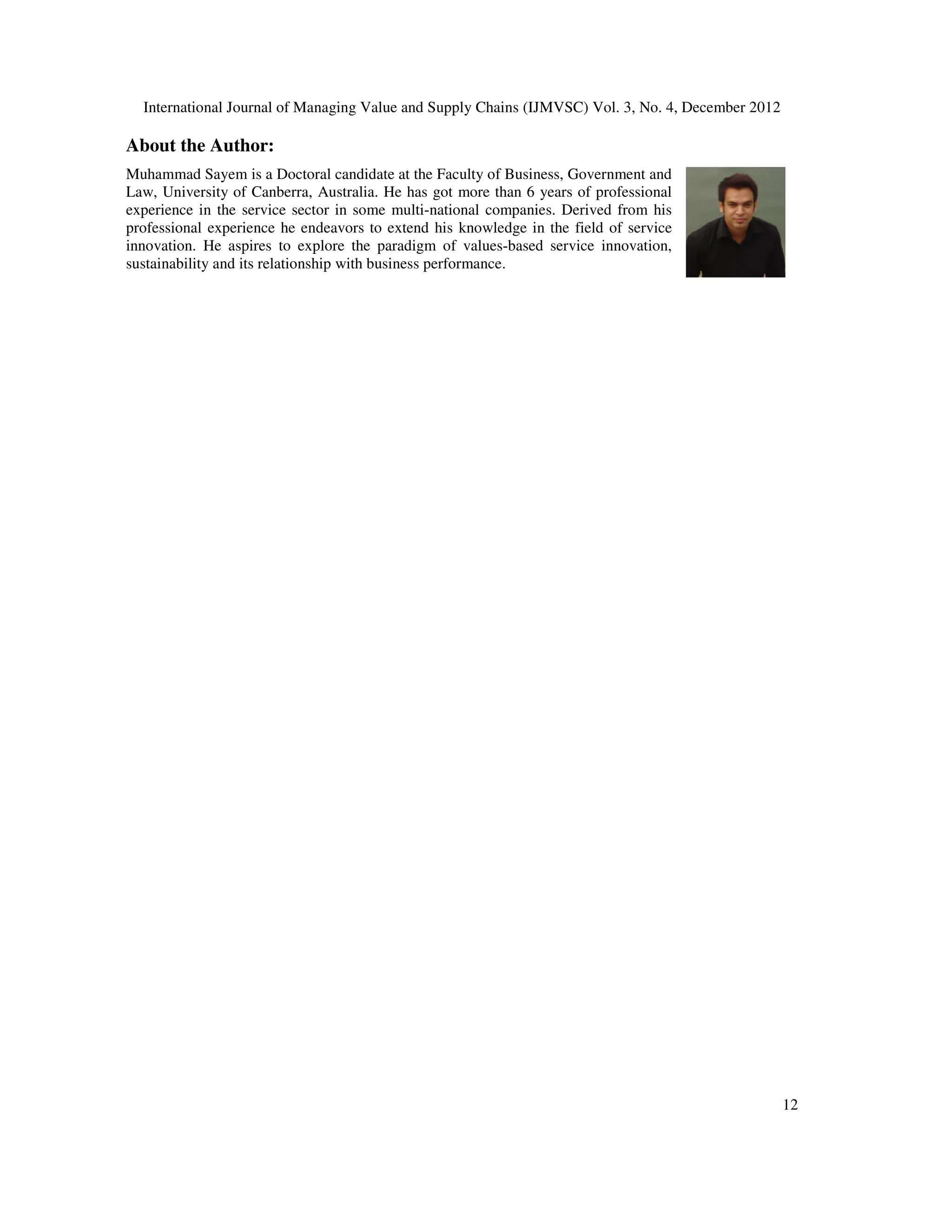 International Journal of Managing Value and Supply Chains (IJMVSC) Vol. 3, No. 4, December 2012
12
About the Author:
Muhammad Sayem is a Doctoral candidate at the Faculty of Business, Government and
Law, University of Canberra, Australia. He has got more than 6 years of professional
experience in the service sector in some multi-national companies. Derived from his
professional experience he endeavors to extend his knowledge in the field of service
innovation. He aspires to explore the paradigm of values-based service innovation,
sustainability and its relationship with business performance.
 