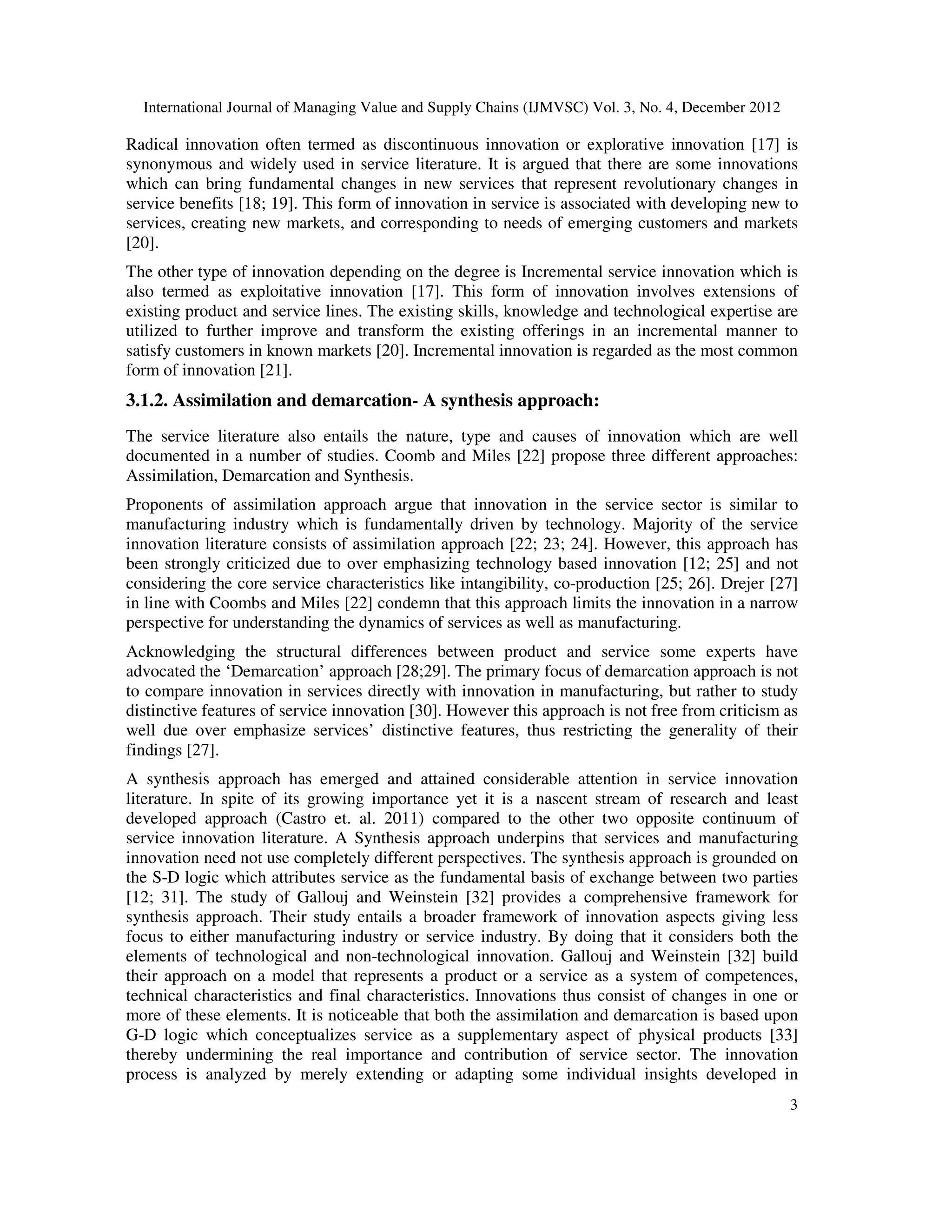 International Journal of Managing Value and Supply Chains (IJMVSC) Vol. 3, No. 4, December 2012
3
Radical innovation often termed as discontinuous innovation or explorative innovation [17] is
synonymous and widely used in service literature. It is argued that there are some innovations
which can bring fundamental changes in new services that represent revolutionary changes in
service benefits [18; 19]. This form of innovation in service is associated with developing new to
services, creating new markets, and corresponding to needs of emerging customers and markets
[20].
The other type of innovation depending on the degree is Incremental service innovation which is
also termed as exploitative innovation [17]. This form of innovation involves extensions of
existing product and service lines. The existing skills, knowledge and technological expertise are
utilized to further improve and transform the existing offerings in an incremental manner to
satisfy customers in known markets [20]. Incremental innovation is regarded as the most common
form of innovation [21].
3.1.2. Assimilation and demarcation- A synthesis approach:
The service literature also entails the nature, type and causes of innovation which are well
documented in a number of studies. Coomb and Miles [22] propose three different approaches:
Assimilation, Demarcation and Synthesis.
Proponents of assimilation approach argue that innovation in the service sector is similar to
manufacturing industry which is fundamentally driven by technology. Majority of the service
innovation literature consists of assimilation approach [22; 23; 24]. However, this approach has
been strongly criticized due to over emphasizing technology based innovation [12; 25] and not
considering the core service characteristics like intangibility, co-production [25; 26]. Drejer [27]
in line with Coombs and Miles [22] condemn that this approach limits the innovation in a narrow
perspective for understanding the dynamics of services as well as manufacturing.
Acknowledging the structural differences between product and service some experts have
advocated the ‘Demarcation’ approach [28;29]. The primary focus of demarcation approach is not
to compare innovation in services directly with innovation in manufacturing, but rather to study
distinctive features of service innovation [30]. However this approach is not free from criticism as
well due over emphasize services’ distinctive features, thus restricting the generality of their
findings [27].
A synthesis approach has emerged and attained considerable attention in service innovation
literature. In spite of its growing importance yet it is a nascent stream of research and least
developed approach (Castro et. al. 2011) compared to the other two opposite continuum of
service innovation literature. A Synthesis approach underpins that services and manufacturing
innovation need not use completely different perspectives. The synthesis approach is grounded on
the S-D logic which attributes service as the fundamental basis of exchange between two parties
[12; 31]. The study of Gallouj and Weinstein [32] provides a comprehensive framework for
synthesis approach. Their study entails a broader framework of innovation aspects giving less
focus to either manufacturing industry or service industry. By doing that it considers both the
elements of technological and non-technological innovation. Gallouj and Weinstein [32] build
their approach on a model that represents a product or a service as a system of competences,
technical characteristics and final characteristics. Innovations thus consist of changes in one or
more of these elements. It is noticeable that both the assimilation and demarcation is based upon
G-D logic which conceptualizes service as a supplementary aspect of physical products [33]
thereby undermining the real importance and contribution of service sector. The innovation
process is analyzed by merely extending or adapting some individual insights developed in
 