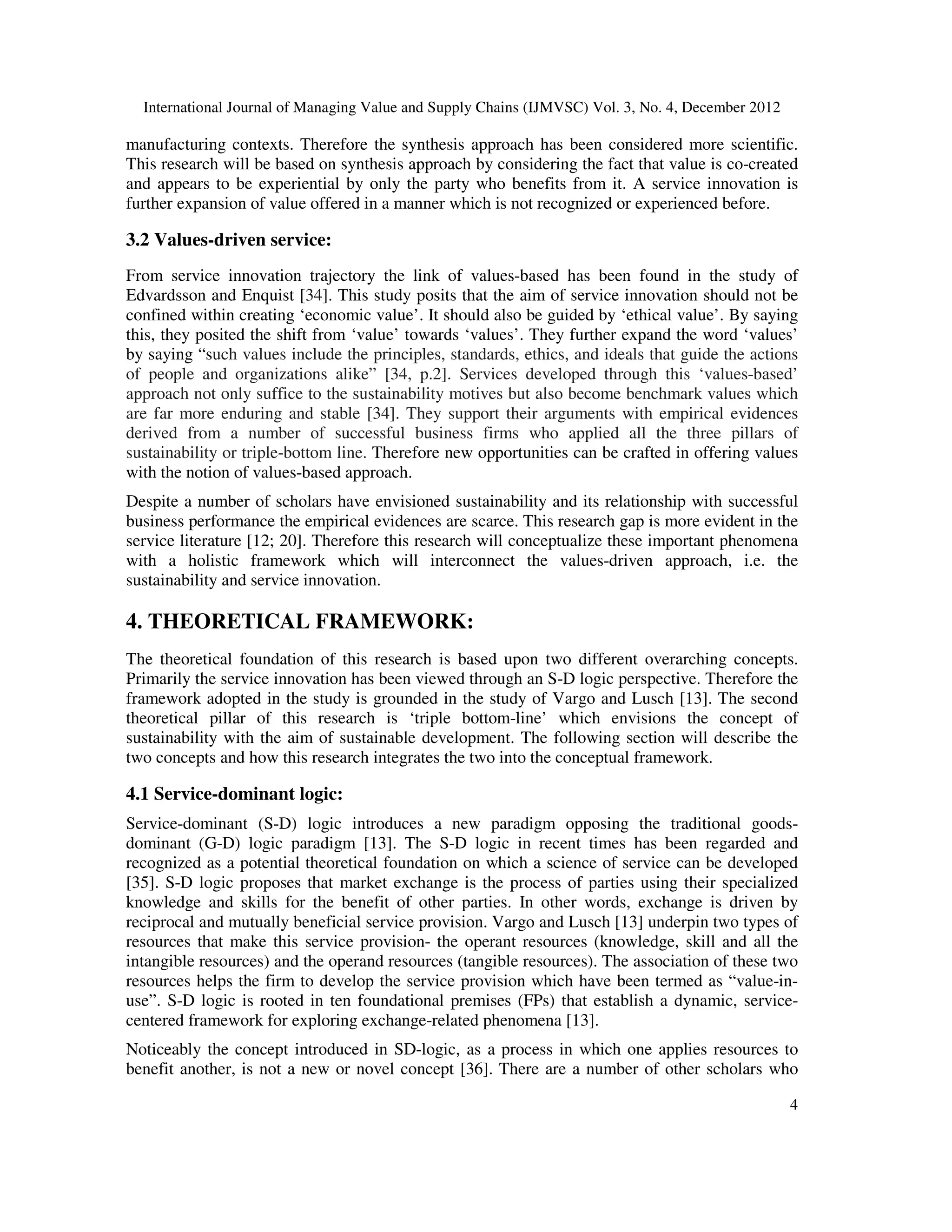 International Journal of Managing Value and Supply Chains (IJMVSC) Vol. 3, No. 4, December 2012
4
manufacturing contexts. Therefore the synthesis approach has been considered more scientific.
This research will be based on synthesis approach by considering the fact that value is co-created
and appears to be experiential by only the party who benefits from it. A service innovation is
further expansion of value offered in a manner which is not recognized or experienced before.
3.2 Values-driven service:
From service innovation trajectory the link of values-based has been found in the study of
Edvardsson and Enquist [34]. This study posits that the aim of service innovation should not be
confined within creating ‘economic value’. It should also be guided by ‘ethical value’. By saying
this, they posited the shift from ‘value’ towards ‘values’. They further expand the word ‘values’
by saying “such values include the principles, standards, ethics, and ideals that guide the actions
of people and organizations alike” [34, p.2]. Services developed through this ‘values-based’
approach not only suffice to the sustainability motives but also become benchmark values which
are far more enduring and stable [34]. They support their arguments with empirical evidences
derived from a number of successful business firms who applied all the three pillars of
sustainability or triple-bottom line. Therefore new opportunities can be crafted in offering values
with the notion of values-based approach.
Despite a number of scholars have envisioned sustainability and its relationship with successful
business performance the empirical evidences are scarce. This research gap is more evident in the
service literature [12; 20]. Therefore this research will conceptualize these important phenomena
with a holistic framework which will interconnect the values-driven approach, i.e. the
sustainability and service innovation.
4. THEORETICAL FRAMEWORK:
The theoretical foundation of this research is based upon two different overarching concepts.
Primarily the service innovation has been viewed through an S-D logic perspective. Therefore the
framework adopted in the study is grounded in the study of Vargo and Lusch [13]. The second
theoretical pillar of this research is ‘triple bottom-line’ which envisions the concept of
sustainability with the aim of sustainable development. The following section will describe the
two concepts and how this research integrates the two into the conceptual framework.
4.1 Service-dominant logic:
Service-dominant (S-D) logic introduces a new paradigm opposing the traditional goods-
dominant (G-D) logic paradigm [13]. The S-D logic in recent times has been regarded and
recognized as a potential theoretical foundation on which a science of service can be developed
[35]. S-D logic proposes that market exchange is the process of parties using their specialized
knowledge and skills for the benefit of other parties. In other words, exchange is driven by
reciprocal and mutually beneficial service provision. Vargo and Lusch [13] underpin two types of
resources that make this service provision- the operant resources (knowledge, skill and all the
intangible resources) and the operand resources (tangible resources). The association of these two
resources helps the firm to develop the service provision which have been termed as “value-in-
use”. S-D logic is rooted in ten foundational premises (FPs) that establish a dynamic, service-
centered framework for exploring exchange-related phenomena [13].
Noticeably the concept introduced in SD-logic, as a process in which one applies resources to
benefit another, is not a new or novel concept [36]. There are a number of other scholars who
 