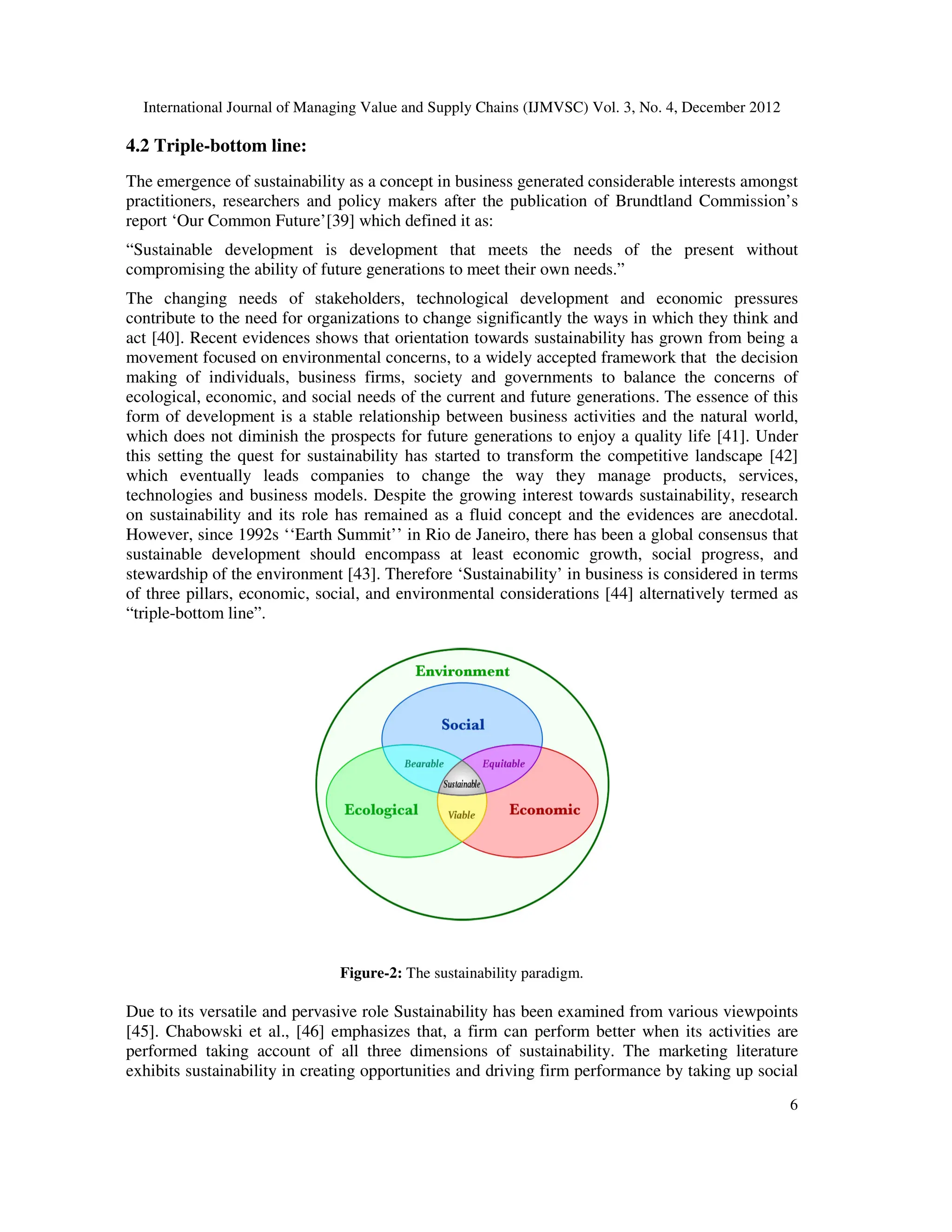 International Journal of Managing Value and Supply Chains (IJMVSC) Vol. 3, No. 4, December 2012
6
4.2 Triple-bottom line:
The emergence of sustainability as a concept in business generated considerable interests amongst
practitioners, researchers and policy makers after the publication of Brundtland Commission’s
report ‘Our Common Future’[39] which defined it as:
“Sustainable development is development that meets the needs of the present without
compromising the ability of future generations to meet their own needs.”
The changing needs of stakeholders, technological development and economic pressures
contribute to the need for organizations to change significantly the ways in which they think and
act [40]. Recent evidences shows that orientation towards sustainability has grown from being a
movement focused on environmental concerns, to a widely accepted framework that the decision
making of individuals, business firms, society and governments to balance the concerns of
ecological, economic, and social needs of the current and future generations. The essence of this
form of development is a stable relationship between business activities and the natural world,
which does not diminish the prospects for future generations to enjoy a quality life [41]. Under
this setting the quest for sustainability has started to transform the competitive landscape [42]
which eventually leads companies to change the way they manage products, services,
technologies and business models. Despite the growing interest towards sustainability, research
on sustainability and its role has remained as a fluid concept and the evidences are anecdotal.
However, since 1992s ‘‘Earth Summit’’ in Rio de Janeiro, there has been a global consensus that
sustainable development should encompass at least economic growth, social progress, and
stewardship of the environment [43]. Therefore ‘Sustainability’ in business is considered in terms
of three pillars, economic, social, and environmental considerations [44] alternatively termed as
“triple-bottom line”.
Figure-2: The sustainability paradigm.
Due to its versatile and pervasive role Sustainability has been examined from various viewpoints
[45]. Chabowski et al., [46] emphasizes that, a firm can perform better when its activities are
performed taking account of all three dimensions of sustainability. The marketing literature
exhibits sustainability in creating opportunities and driving firm performance by taking up social
 