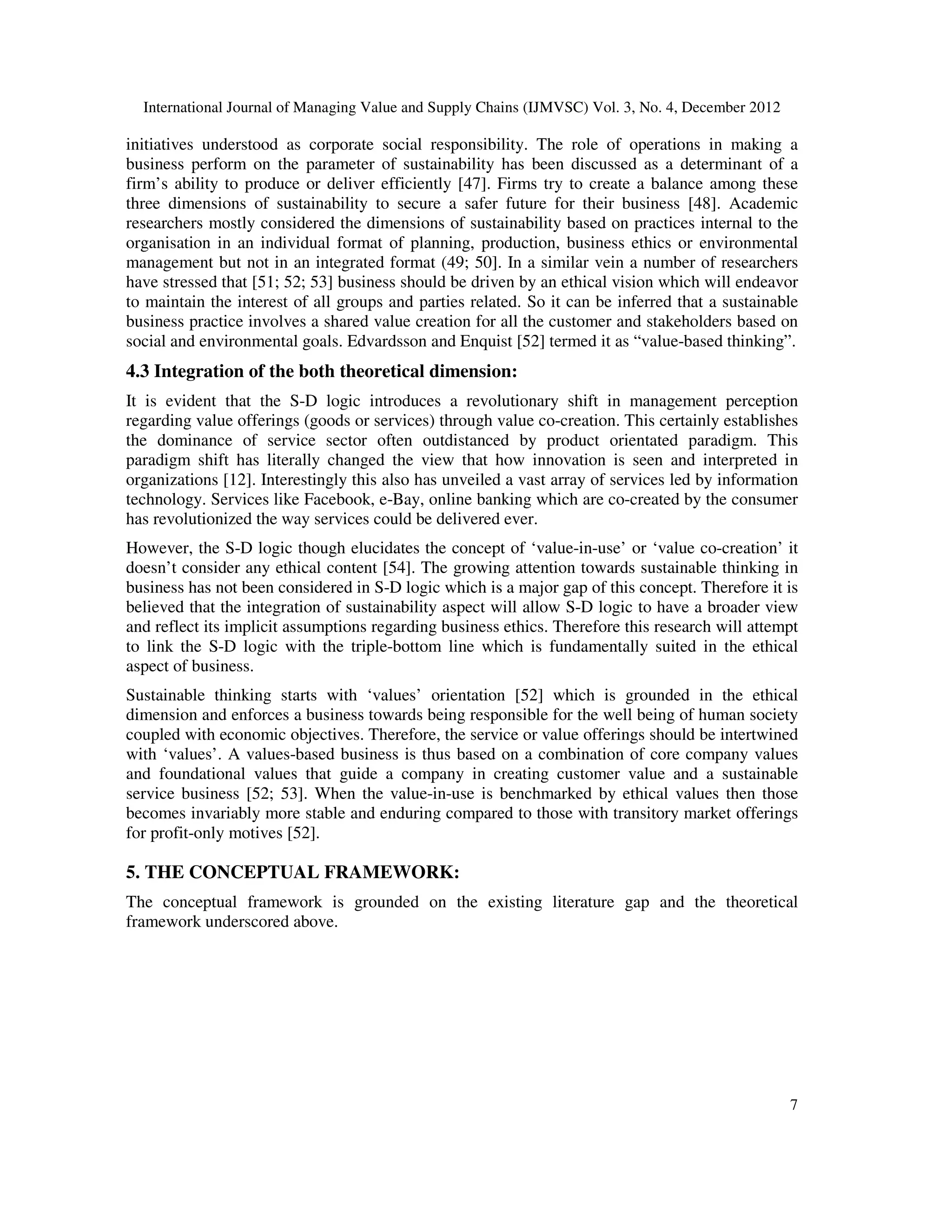 International Journal of Managing Value and Supply Chains (IJMVSC) Vol. 3, No. 4, December 2012
7
initiatives understood as corporate social responsibility. The role of operations in making a
business perform on the parameter of sustainability has been discussed as a determinant of a
firm’s ability to produce or deliver efficiently [47]. Firms try to create a balance among these
three dimensions of sustainability to secure a safer future for their business [48]. Academic
researchers mostly considered the dimensions of sustainability based on practices internal to the
organisation in an individual format of planning, production, business ethics or environmental
management but not in an integrated format (49; 50]. In a similar vein a number of researchers
have stressed that [51; 52; 53] business should be driven by an ethical vision which will endeavor
to maintain the interest of all groups and parties related. So it can be inferred that a sustainable
business practice involves a shared value creation for all the customer and stakeholders based on
social and environmental goals. Edvardsson and Enquist [52] termed it as “value-based thinking”.
4.3 Integration of the both theoretical dimension:
It is evident that the S-D logic introduces a revolutionary shift in management perception
regarding value offerings (goods or services) through value co-creation. This certainly establishes
the dominance of service sector often outdistanced by product orientated paradigm. This
paradigm shift has literally changed the view that how innovation is seen and interpreted in
organizations [12]. Interestingly this also has unveiled a vast array of services led by information
technology. Services like Facebook, e-Bay, online banking which are co-created by the consumer
has revolutionized the way services could be delivered ever.
However, the S-D logic though elucidates the concept of ‘value-in-use’ or ‘value co-creation’ it
doesn’t consider any ethical content [54]. The growing attention towards sustainable thinking in
business has not been considered in S-D logic which is a major gap of this concept. Therefore it is
believed that the integration of sustainability aspect will allow S-D logic to have a broader view
and reflect its implicit assumptions regarding business ethics. Therefore this research will attempt
to link the S-D logic with the triple-bottom line which is fundamentally suited in the ethical
aspect of business.
Sustainable thinking starts with ‘values’ orientation [52] which is grounded in the ethical
dimension and enforces a business towards being responsible for the well being of human society
coupled with economic objectives. Therefore, the service or value offerings should be intertwined
with ‘values’. A values-based business is thus based on a combination of core company values
and foundational values that guide a company in creating customer value and a sustainable
service business [52; 53]. When the value-in-use is benchmarked by ethical values then those
becomes invariably more stable and enduring compared to those with transitory market offerings
for profit-only motives [52].
5. THE CONCEPTUAL FRAMEWORK:
The conceptual framework is grounded on the existing literature gap and the theoretical
framework underscored above.
 