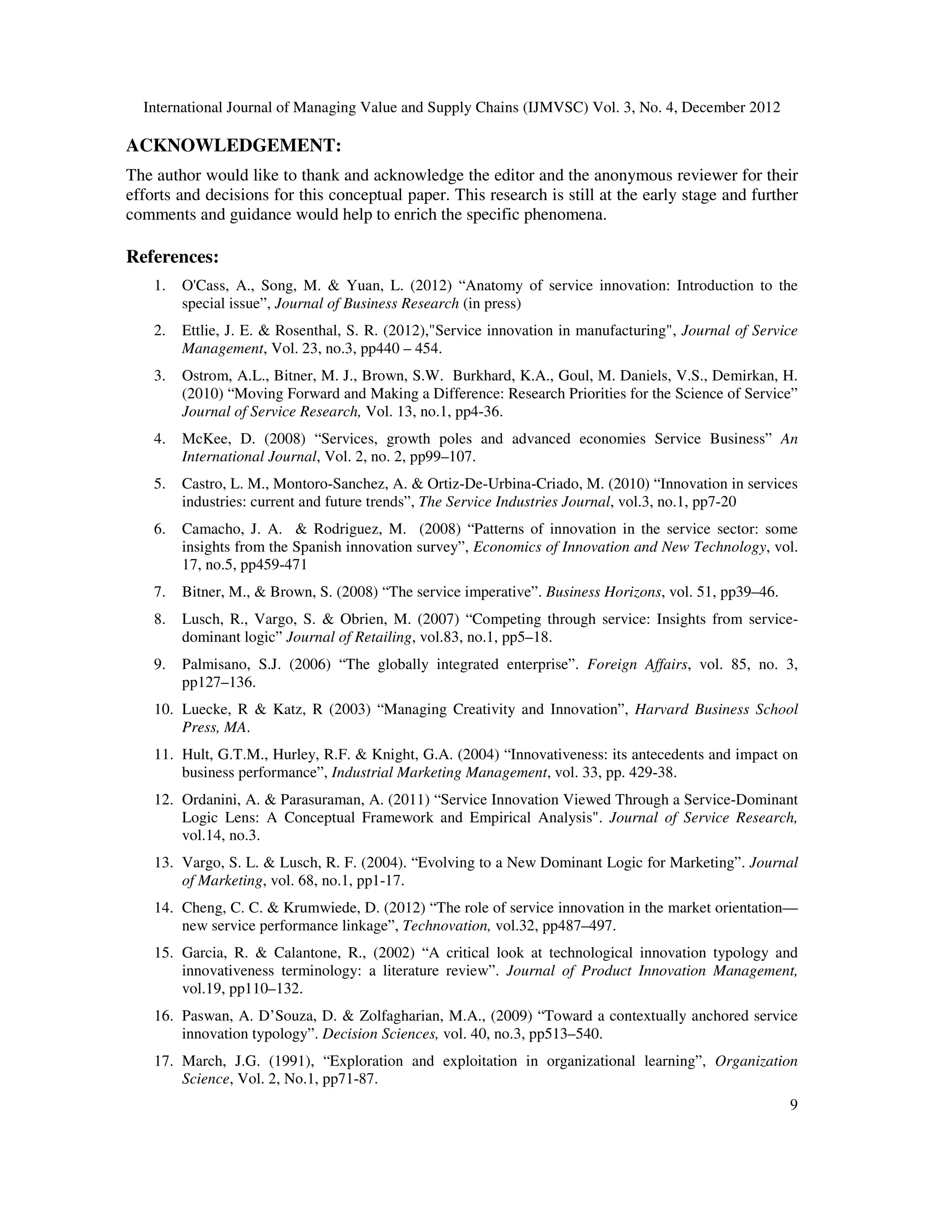 International Journal of Managing Value and Supply Chains (IJMVSC) Vol. 3, No. 4, December 2012
9
ACKNOWLEDGEMENT:
The author would like to thank and acknowledge the editor and the anonymous reviewer for their
efforts and decisions for this conceptual paper. This research is still at the early stage and further
comments and guidance would help to enrich the specific phenomena.
References:
1. O'Cass, A., Song, M. & Yuan, L. (2012) “Anatomy of service innovation: Introduction to the
special issue”, Journal of Business Research (in press)
2. Ettlie, J. E. & Rosenthal, S. R. (2012),"Service innovation in manufacturing", Journal of Service
Management, Vol. 23, no.3, pp440 – 454.
3. Ostrom, A.L., Bitner, M. J., Brown, S.W. Burkhard, K.A., Goul, M. Daniels, V.S., Demirkan, H.
(2010) “Moving Forward and Making a Difference: Research Priorities for the Science of Service”
Journal of Service Research, Vol. 13, no.1, pp4-36.
4. McKee, D. (2008) “Services, growth poles and advanced economies Service Business” An
International Journal, Vol. 2, no. 2, pp99–107.
5. Castro, L. M., Montoro-Sanchez, A. & Ortiz-De-Urbina-Criado, M. (2010) “Innovation in services
industries: current and future trends”, The Service Industries Journal, vol.3, no.1, pp7-20
6. Camacho, J. A. & Rodriguez, M. (2008) “Patterns of innovation in the service sector: some
insights from the Spanish innovation survey”, Economics of Innovation and New Technology, vol.
17, no.5, pp459-471
7. Bitner, M., & Brown, S. (2008) “The service imperative”. Business Horizons, vol. 51, pp39–46.
8. Lusch, R., Vargo, S. & Obrien, M. (2007) “Competing through service: Insights from service-
dominant logic” Journal of Retailing, vol.83, no.1, pp5–18.
9. Palmisano, S.J. (2006) “The globally integrated enterprise”. Foreign Affairs, vol. 85, no. 3,
pp127–136.
10. Luecke, R & Katz, R (2003) “Managing Creativity and Innovation”, Harvard Business School
Press, MA.
11. Hult, G.T.M., Hurley, R.F. & Knight, G.A. (2004) “Innovativeness: its antecedents and impact on
business performance”, Industrial Marketing Management, vol. 33, pp. 429-38.
12. Ordanini, A. & Parasuraman, A. (2011) “Service Innovation Viewed Through a Service-Dominant
Logic Lens: A Conceptual Framework and Empirical Analysis". Journal of Service Research,
vol.14, no.3.
13. Vargo, S. L. & Lusch, R. F. (2004). “Evolving to a New Dominant Logic for Marketing”. Journal
of Marketing, vol. 68, no.1, pp1-17.
14. Cheng, C. C. & Krumwiede, D. (2012) “The role of service innovation in the market orientation—
new service performance linkage”, Technovation, vol.32, pp487–497.
15. Garcia, R. & Calantone, R., (2002) “A critical look at technological innovation typology and
innovativeness terminology: a literature review”. Journal of Product Innovation Management,
vol.19, pp110–132.
16. Paswan, A. D’Souza, D. & Zolfagharian, M.A., (2009) “Toward a contextually anchored service
innovation typology”. Decision Sciences, vol. 40, no.3, pp513–540.
17. March, J.G. (1991), “Exploration and exploitation in organizational learning”, Organization
Science, Vol. 2, No.1, pp71-87.
 