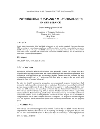 International Journal on Soft Computing (IJSC) Vol.3, No.4, November 2012
DOI: 10.5121/ijsc.2012.3402 15
INVESTIGATING SOAP AND XML TECHNOLOGIES
IN WEB SERVICE
Mehdi Zekriyapanah Gashti
Department of Computer Engineering
Payame Noor University
I.R of IRAN
Zekriya@pnu.ac.ir
ABSTRACT
In this paper, Investigating SOAP and XML technologies in web service is studied. The reason for using
XML technology to transmit data and also the need for application of existing communicative structure in
SOAP technology in web pages with WSDL technology are investigated uniquely. And also the need for
searchable address giving for web service which is available in UDDI technology and the advantages of
using it are explained for programmers.
KEYWORDS
XML, SOAP, WSDL, UDDI, OOP, Reliability
1. INTRODUCTION
People who are familiar with IT have heard the name web server for sure. For example, over 66%
of people who have participated in the poll conducted by InfoWorld journal believed that the next
commercial models of internet are web services. Besides, Gartner group has predicted that web
services increase efficiency of IT projects to 30%. But, what is a web service and how it will
change the form of business in internet?
In order to simplify commercial processing, non-concentrated programs (enterprises) shall
connect to each other and use common data of each other. Before, this was done by invention of
private standards and format of data in the special form required by each program. But the web
world and XML increased free technology to transmit data and the information between systems.
Web services are the software using XML to transmit data between other software via prevalent
internet protocols. In a simple way, a web service does some actions by web and the functions or
subroutines send the results to other programs. This means that the program that is launched in a
computer sends data to other computer and asks for respond. The program in second computer
does the requested actions and returns results based on internet structures for the first program
[1,2].
2. WEB SERVICES
Web services can use numerous protocols in internet. However they use HTTP, which is the most
important one, the most. Web services can do anything. For example, in a program, they can take
the last news titles from web service of Associated Press or for instance, a financial program can
 