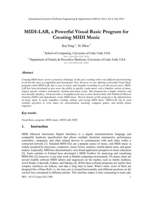 International Journal of Software Engineering & Applications (IJSEA), Vol.3, No.4, July 2012
DOI : 10.5121/ijsea.2012.3401 1
MIDI-LAB, a Powerful Visual Basic Program for
Creating MIDI Music
Kai Yang 1
, Xi Zhou 2
1
School of Computing, University of Utah, Utah, USA
kai.yang@utah.edu
2
Department of Family & Preventive Medicine, University of Utah, Utah, USA
xi.zhou@utah.edu
Abstract
Creating MIDI music can be a practical challenge. In the past, working with it was difficult and frustrating
to all but the most accomplished and determined. Now, however, we are offering a powerful Visual Basic
program called MIDI-LAB, that is easy to learn, and instantly rewarding to even the newest users. MIDI-
LAB has been developed to give users the ability to quickly create music with a limitless variety of tunes,
tempos, speeds, volumes, instruments, rhythms and major scales. This program has a simple, intuitive, and
user-friendly interface, which provides a straightforward way to enter musical data with Numbered Musical
Notation (NMN) and immediately create MIDI music. The key feature of this program is the digitalization
of music input. It vastly simplifies creating, editing, and saving MIDI music. MIDI-LAB can be used
virtually anywhere to write music for entertainment, teaching, computer games, and mobile phone
ringtones.
Key words:
Visual Basic, program, MIDI, music, MIDI-LAB, NMN
1. Instruction
MIDI (Musical Instrument Digital Interface) is a digital communications language and
compatible hardware specification that allows multiple electronic instruments, performance
controllers, computers, and other related devices to communicate with each other within a
connected network [1]. Standard MIDI files are a popular source of music, and MIDI music is
widely accepted by musicians, composers, music lovers, teachers, mobile phone users, and game
makers. Especially, MIDI has demonstrated a very broad application prospects in music education
[2]. Some scholars in Finland have developed a MIDI Toolbox for analyzing and visualizing
MIDI files [3], however, it can only work in Matlab computing environment. Of course, there are
several notable software MIDI editors and sequencers on the market, such as Adobe Audition,
Anvil Studio, Cakewalk, Cubase, and Sekaiju [4]. While these software programs are useful, their
complex interfaces are tedious, and take a long time to learn. What’s more, most of them are
designed like a Piano Roll, i.e. the time axis is located horizontally, and different positions on the
vertical line correspond to different pitches. This interface makes it time consuming to read, edit,
 