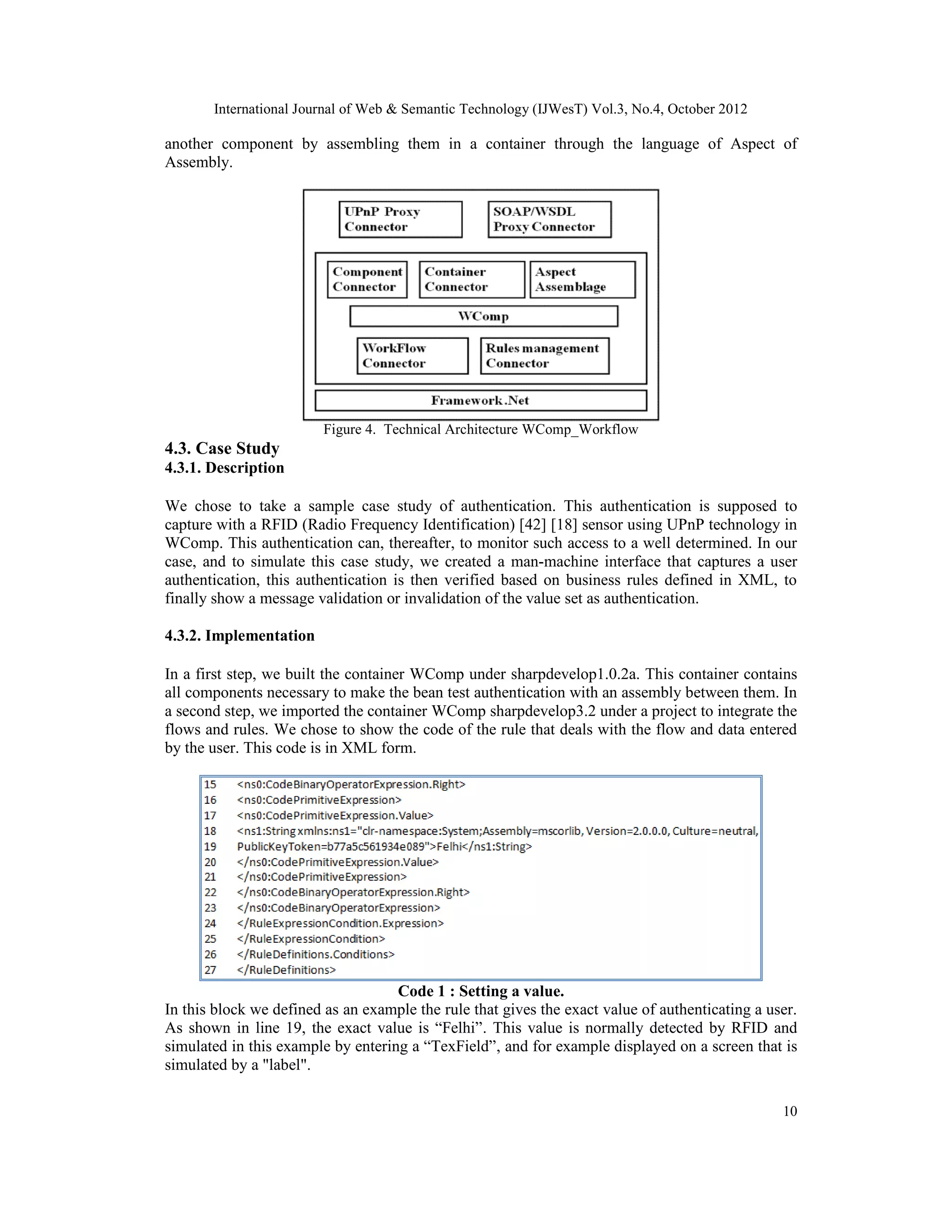 International Journal of Web & Semantic Technology (IJWesT) Vol.3, No.4, October 2012
10
another component by assembling them in a container through the language of Aspect of
Assembly.
Figure 4. Technical Architecture WComp_Workflow
4.3. Case Study
4.3.1. Description
We chose to take a sample case study of authentication. This authentication is supposed to
capture with a RFID (Radio Frequency Identification) [42] [18] sensor using UPnP technology in
WComp. This authentication can, thereafter, to monitor such access to a well determined. In our
case, and to simulate this case study, we created a man-machine interface that captures a user
authentication, this authentication is then verified based on business rules defined in XML, to
finally show a message validation or invalidation of the value set as authentication.
4.3.2. Implementation
In a first step, we built the container WComp under sharpdevelop1.0.2a. This container contains
all components necessary to make the bean test authentication with an assembly between them. In
a second step, we imported the container WComp sharpdevelop3.2 under a project to integrate the
flows and rules. We chose to show the code of the rule that deals with the flow and data entered
by the user. This code is in XML form.
Code 1 : Setting a value.
In this block we defined as an example the rule that gives the exact value of authenticating a user.
As shown in line 19, the exact value is “Felhi”. This value is normally detected by RFID and
simulated in this example by entering a “TexField”, and for example displayed on a screen that is
simulated by a "label".
 