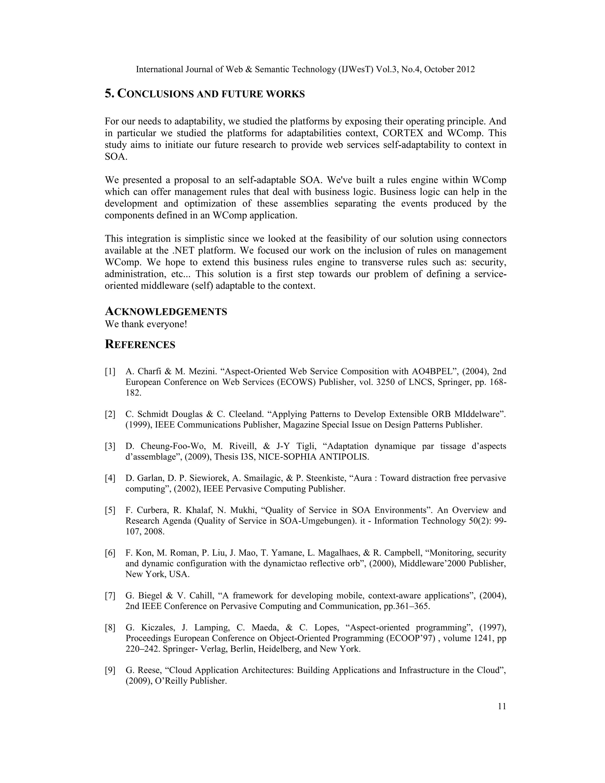 International Journal of Web & Semantic Technology (IJWesT) Vol.3, No.4, October 2012
11
5. CONCLUSIONS AND FUTURE WORKS
For our needs to adaptability, we studied the platforms by exposing their operating principle. And
in particular we studied the platforms for adaptabilities context, CORTEX and WComp. This
study aims to initiate our future research to provide web services self-adaptability to context in
SOA.
We presented a proposal to an self-adaptable SOA. We've built a rules engine within WComp
which can offer management rules that deal with business logic. Business logic can help in the
development and optimization of these assemblies separating the events produced by the
components defined in an WComp application.
This integration is simplistic since we looked at the feasibility of our solution using connectors
available at the .NET platform. We focused our work on the inclusion of rules on management
WComp. We hope to extend this business rules engine to transverse rules such as: security,
administration, etc... This solution is a first step towards our problem of defining a service-
oriented middleware (self) adaptable to the context.
ACKNOWLEDGEMENTS
We thank everyone!
REFERENCES
[1] A. Charfi & M. Mezini. “Aspect-Oriented Web Service Composition with AO4BPEL”, (2004), 2nd
European Conference on Web Services (ECOWS) Publisher, vol. 3250 of LNCS, Springer, pp. 168-
182.
[2] C. Schmidt Douglas & C. Cleeland. “Applying Patterns to Develop Extensible ORB MIddelware”.
(1999), IEEE Communications Publisher, Magazine Special Issue on Design Patterns Publisher.
[3] D. Cheung-Foo-Wo, M. Riveill, & J-Y Tigli, “Adaptation dynamique par tissage d’aspects
d’assemblage”, (2009), Thesis I3S, NICE-SOPHIA ANTIPOLIS.
[4] D. Garlan, D. P. Siewiorek, A. Smailagic, & P. Steenkiste, “Aura : Toward distraction free pervasive
computing”, (2002), IEEE Pervasive Computing Publisher.
[5] F. Curbera, R. Khalaf, N. Mukhi, “Quality of Service in SOA Environments”. An Overview and
Research Agenda (Quality of Service in SOA-Umgebungen). it - Information Technology 50(2): 99-
107, 2008.
[6] F. Kon, M. Roman, P. Liu, J. Mao, T. Yamane, L. Magalhaes, & R. Campbell, “Monitoring, security
and dynamic configuration with the dynamictao reflective orb”, (2000), Middleware’2000 Publisher,
New York, USA.
[7] G. Biegel & V. Cahill, “A framework for developing mobile, context-aware applications”, (2004),
2nd IEEE Conference on Pervasive Computing and Communication, pp.361–365.
[8] G. Kiczales, J. Lamping, C. Maeda, & C. Lopes, “Aspect-oriented programming”, (1997),
Proceedings European Conference on Object-Oriented Programming (ECOOP’97) , volume 1241, pp
220–242. Springer- Verlag, Berlin, Heidelberg, and New York.
[9] G. Reese, “Cloud Application Architectures: Building Applications and Infrastructure in the Cloud”,
(2009), O’Reilly Publisher.
 