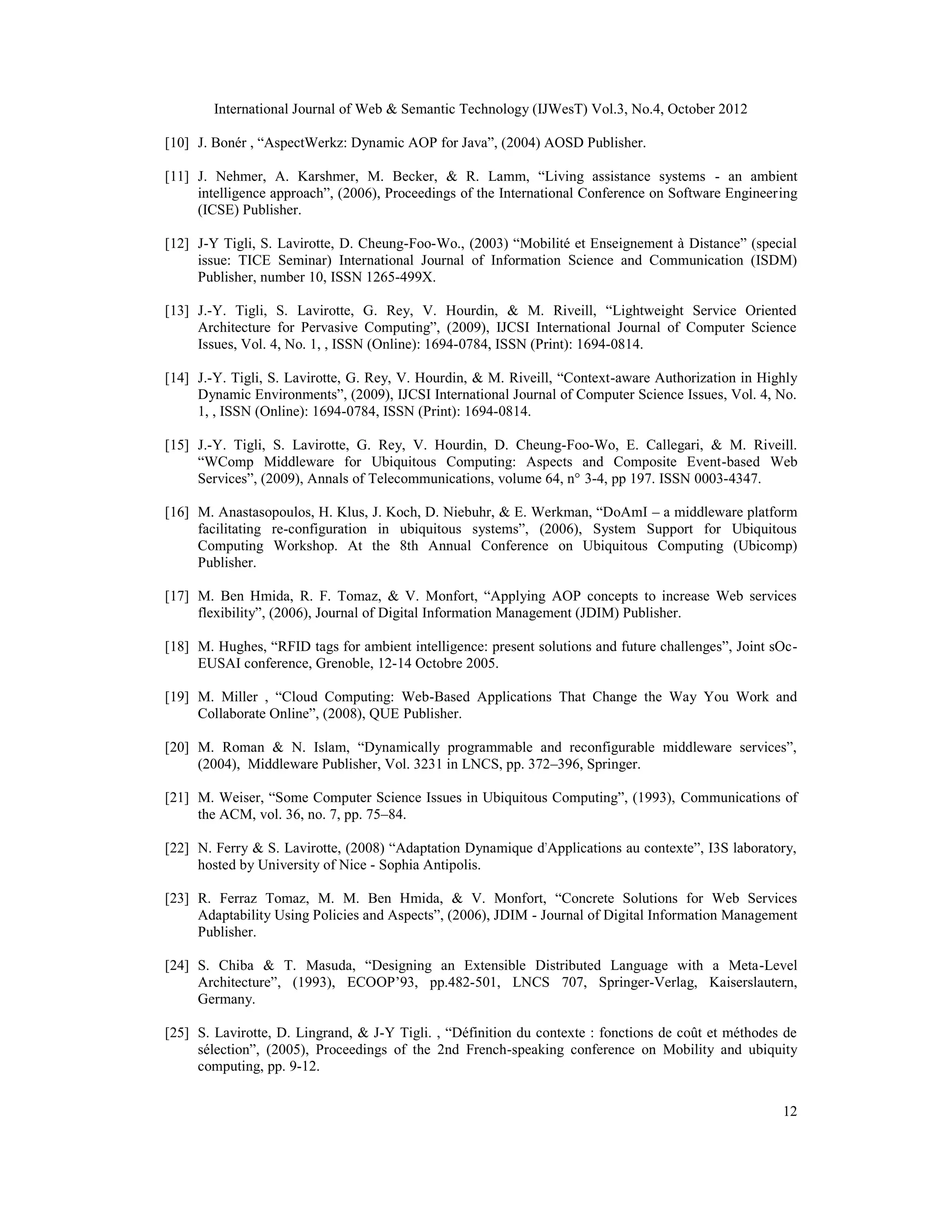 International Journal of Web & Semantic Technology (IJWesT) Vol.3, No.4, October 2012
12
[10] J. Bonér , “AspectWerkz: Dynamic AOP for Java”, (2004) AOSD Publisher.
[11] J. Nehmer, A. Karshmer, M. Becker, & R. Lamm, “Living assistance systems - an ambient
intelligence approach”, (2006), Proceedings of the International Conference on Software Engineering
(ICSE) Publisher.
[12] J-Y Tigli, S. Lavirotte, D. Cheung-Foo-Wo., (2003) “Mobilité et Enseignement à Distance” (special
issue: TICE Seminar) International Journal of Information Science and Communication (ISDM)
Publisher, number 10, ISSN 1265-499X.
[13] J.-Y. Tigli, S. Lavirotte, G. Rey, V. Hourdin, & M. Riveill, “Lightweight Service Oriented
Architecture for Pervasive Computing”, (2009), IJCSI International Journal of Computer Science
Issues, Vol. 4, No. 1, , ISSN (Online): 1694-0784, ISSN (Print): 1694-0814.
[14] J.-Y. Tigli, S. Lavirotte, G. Rey, V. Hourdin, & M. Riveill, “Context-aware Authorization in Highly
Dynamic Environments”, (2009), IJCSI International Journal of Computer Science Issues, Vol. 4, No.
1, , ISSN (Online): 1694-0784, ISSN (Print): 1694-0814.
[15] J.-Y. Tigli, S. Lavirotte, G. Rey, V. Hourdin, D. Cheung-Foo-Wo, E. Callegari, & M. Riveill.
“WComp Middleware for Ubiquitous Computing: Aspects and Composite Event-based Web
Services”, (2009), Annals of Telecommunications, volume 64, n° 3-4, pp 197. ISSN 0003-4347.
[16] M. Anastasopoulos, H. Klus, J. Koch, D. Niebuhr, & E. Werkman, “DoAmI – a middleware platform
facilitating re-configuration in ubiquitous systems”, (2006), System Support for Ubiquitous
Computing Workshop. At the 8th Annual Conference on Ubiquitous Computing (Ubicomp)
Publisher.
[17] M. Ben Hmida, R. F. Tomaz, & V. Monfort, “Applying AOP concepts to increase Web services
flexibility”, (2006), Journal of Digital Information Management (JDIM) Publisher.
[18] M. Hughes, “RFID tags for ambient intelligence: present solutions and future challenges”, Joint sOc-
EUSAI conference, Grenoble, 12-14 Octobre 2005.
[19] M. Miller , “Cloud Computing: Web-Based Applications That Change the Way You Work and
Collaborate Online”, (2008), QUE Publisher.
[20] M. Roman & N. Islam, “Dynamically programmable and reconfigurable middleware services”,
(2004), Middleware Publisher, Vol. 3231 in LNCS, pp. 372–396, Springer.
[21] M. Weiser, “Some Computer Science Issues in Ubiquitous Computing”, (1993), Communications of
the ACM, vol. 36, no. 7, pp. 75–84.
[22] N. Ferry & S. Lavirotte, (2008) “Adaptation Dynamique d'Applications au contexte”, I3S laboratory,
hosted by University of Nice - Sophia Antipolis.
[23] R. Ferraz Tomaz, M. M. Ben Hmida, & V. Monfort, “Concrete Solutions for Web Services
Adaptability Using Policies and Aspects”, (2006), JDIM - Journal of Digital Information Management
Publisher.
[24] S. Chiba & T. Masuda, “Designing an Extensible Distributed Language with a Meta-Level
Architecture”, (1993), ECOOP’93, pp.482-501, LNCS 707, Springer-Verlag, Kaiserslautern,
Germany.
[25] S. Lavirotte, D. Lingrand, & J-Y Tigli. , “Définition du contexte : fonctions de coût et méthodes de
sélection”, (2005), Proceedings of the 2nd French-speaking conference on Mobility and ubiquity
computing, pp. 9-12.
 