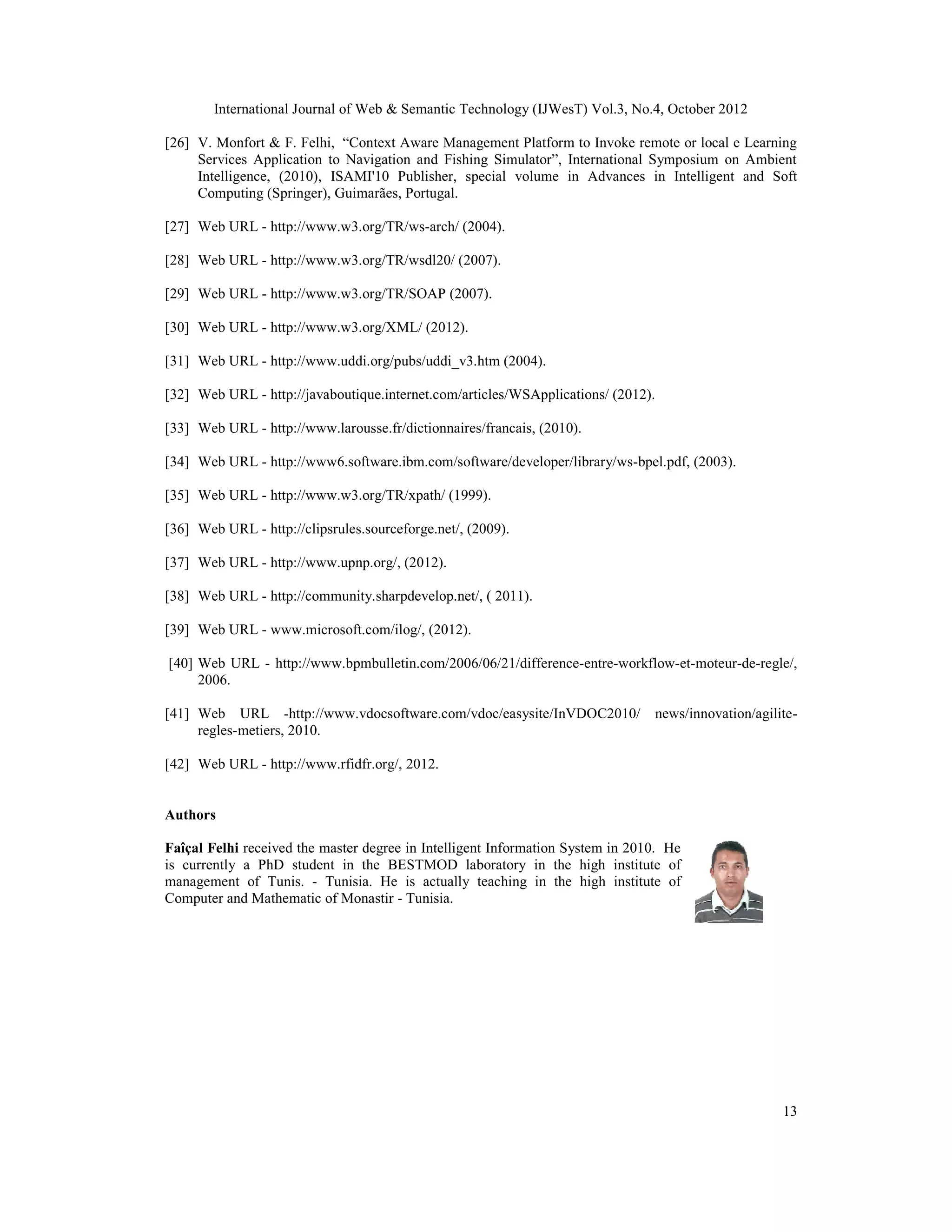 International Journal of Web & Semantic Technology (IJWesT) Vol.3, No.4, October 2012
13
[26] V. Monfort & F. Felhi, “Context Aware Management Platform to Invoke remote or local e Learning
Services Application to Navigation and Fishing Simulator”, International Symposium on Ambient
Intelligence, (2010), ISAMI'10 Publisher, special volume in Advances in Intelligent and Soft
Computing (Springer), Guimarães, Portugal.
[27] Web URL - http://www.w3.org/TR/ws-arch/ (2004).
[28] Web URL - http://www.w3.org/TR/wsdl20/ (2007).
[29] Web URL - http://www.w3.org/TR/SOAP (2007).
[30] Web URL - http://www.w3.org/XML/ (2012).
[31] Web URL - http://www.uddi.org/pubs/uddi_v3.htm (2004).
[32] Web URL - http://javaboutique.internet.com/articles/WSApplications/ (2012).
[33] Web URL - http://www.larousse.fr/dictionnaires/francais, (2010).
[34] Web URL - http://www6.software.ibm.com/software/developer/library/ws-bpel.pdf, (2003).
[35] Web URL - http://www.w3.org/TR/xpath/ (1999).
[36] Web URL - http://clipsrules.sourceforge.net/, (2009).
[37] Web URL - http://www.upnp.org/, (2012).
[38] Web URL - http://community.sharpdevelop.net/, ( 2011).
[39] Web URL - www.microsoft.com/ilog/, (2012).
[40] Web URL - http://www.bpmbulletin.com/2006/06/21/difference-entre-workflow-et-moteur-de-regle/,
2006.
[41] Web URL -http://www.vdocsoftware.com/vdoc/easysite/InVDOC2010/ news/innovation/agilite-
regles-metiers, 2010.
[42] Web URL - http://www.rfidfr.org/, 2012.
Authors
Faîçal Felhi received the master degree in Intelligent Information System in 2010. He
is currently a PhD student in the BESTMOD laboratory in the high institute of
management of Tunis. - Tunisia. He is actually teaching in the high institute of
Computer and Mathematic of Monastir - Tunisia.
 