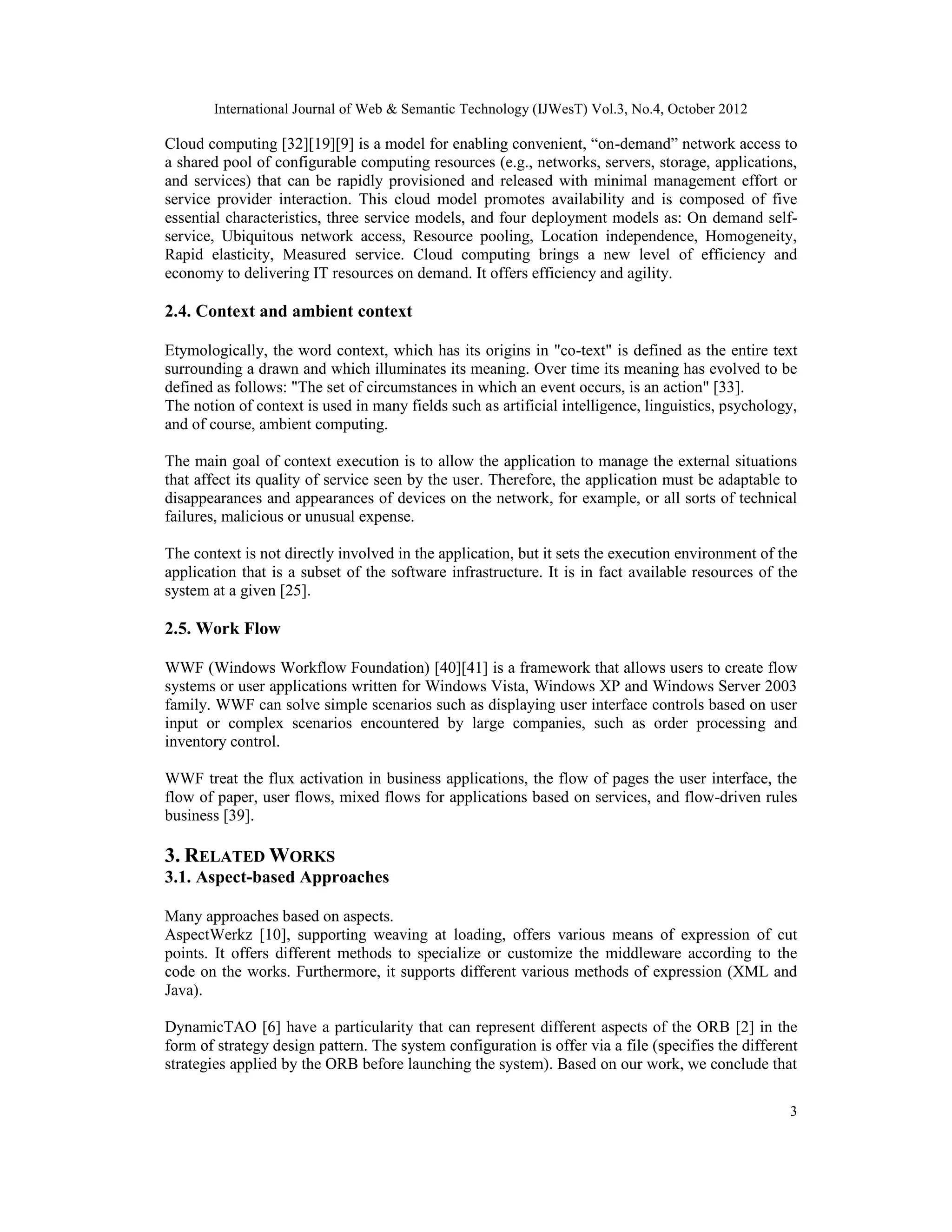 International Journal of Web & Semantic Technology (IJWesT) Vol.3, No.4, October 2012
3
Cloud computing [32][19][9] is a model for enabling convenient, “on-demand” network access to
a shared pool of configurable computing resources (e.g., networks, servers, storage, applications,
and services) that can be rapidly provisioned and released with minimal management effort or
service provider interaction. This cloud model promotes availability and is composed of five
essential characteristics, three service models, and four deployment models as: On demand self-
service, Ubiquitous network access, Resource pooling, Location independence, Homogeneity,
Rapid elasticity, Measured service. Cloud computing brings a new level of efficiency and
economy to delivering IT resources on demand. It offers efficiency and agility.
2.4. Context and ambient context
Etymologically, the word context, which has its origins in "co-text" is defined as the entire text
surrounding a drawn and which illuminates its meaning. Over time its meaning has evolved to be
defined as follows: "The set of circumstances in which an event occurs, is an action" [33].
The notion of context is used in many fields such as artificial intelligence, linguistics, psychology,
and of course, ambient computing.
The main goal of context execution is to allow the application to manage the external situations
that affect its quality of service seen by the user. Therefore, the application must be adaptable to
disappearances and appearances of devices on the network, for example, or all sorts of technical
failures, malicious or unusual expense.
The context is not directly involved in the application, but it sets the execution environment of the
application that is a subset of the software infrastructure. It is in fact available resources of the
system at a given [25].
2.5. Work Flow
WWF (Windows Workflow Foundation) [40][41] is a framework that allows users to create flow
systems or user applications written for Windows Vista, Windows XP and Windows Server 2003
family. WWF can solve simple scenarios such as displaying user interface controls based on user
input or complex scenarios encountered by large companies, such as order processing and
inventory control.
WWF treat the flux activation in business applications, the flow of pages the user interface, the
flow of paper, user flows, mixed flows for applications based on services, and flow-driven rules
business [39].
3. RELATED WORKS
3.1. Aspect-based Approaches
Many approaches based on aspects.
AspectWerkz [10], supporting weaving at loading, offers various means of expression of cut
points. It offers different methods to specialize or customize the middleware according to the
code on the works. Furthermore, it supports different various methods of expression (XML and
Java).
DynamicTAO [6] have a particularity that can represent different aspects of the ORB [2] in the
form of strategy design pattern. The system configuration is offer via a file (specifies the different
strategies applied by the ORB before launching the system). Based on our work, we conclude that
 