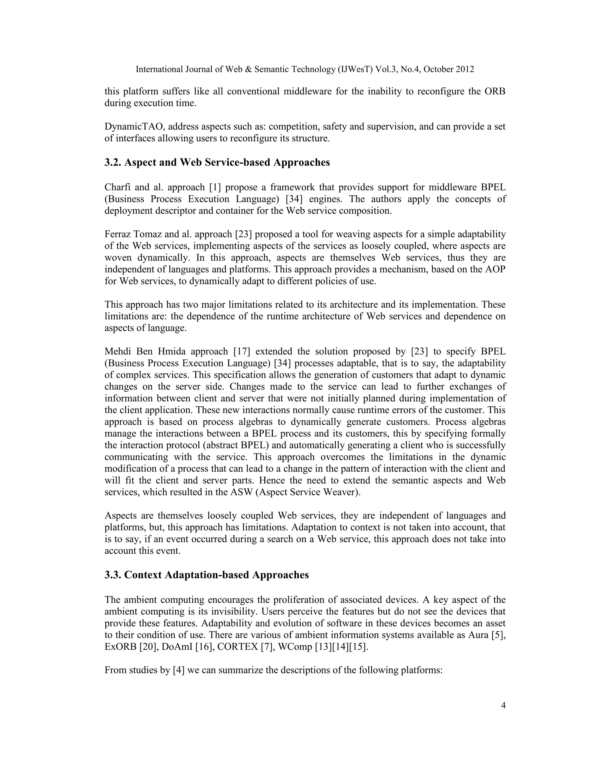 International Journal of Web & Semantic Technology (IJWesT) Vol.3, No.4, October 2012
4
this platform suffers like all conventional middleware for the inability to reconfigure the ORB
during execution time.
DynamicTAO, address aspects such as: competition, safety and supervision, and can provide a set
of interfaces allowing users to reconfigure its structure.
3.2. Aspect and Web Service-based Approaches
Charfi and al. approach [1] propose a framework that provides support for middleware BPEL
(Business Process Execution Language) [34] engines. The authors apply the concepts of
deployment descriptor and container for the Web service composition.
Ferraz Tomaz and al. approach [23] proposed a tool for weaving aspects for a simple adaptability
of the Web services, implementing aspects of the services as loosely coupled, where aspects are
woven dynamically. In this approach, aspects are themselves Web services, thus they are
independent of languages and platforms. This approach provides a mechanism, based on the AOP
for Web services, to dynamically adapt to different policies of use.
This approach has two major limitations related to its architecture and its implementation. These
limitations are: the dependence of the runtime architecture of Web services and dependence on
aspects of language.
Mehdi Ben Hmida approach [17] extended the solution proposed by [23] to specify BPEL
(Business Process Execution Language) [34] processes adaptable, that is to say, the adaptability
of complex services. This specification allows the generation of customers that adapt to dynamic
changes on the server side. Changes made to the service can lead to further exchanges of
information between client and server that were not initially planned during implementation of
the client application. These new interactions normally cause runtime errors of the customer. This
approach is based on process algebras to dynamically generate customers. Process algebras
manage the interactions between a BPEL process and its customers, this by specifying formally
the interaction protocol (abstract BPEL) and automatically generating a client who is successfully
communicating with the service. This approach overcomes the limitations in the dynamic
modification of a process that can lead to a change in the pattern of interaction with the client and
will fit the client and server parts. Hence the need to extend the semantic aspects and Web
services, which resulted in the ASW (Aspect Service Weaver).
Aspects are themselves loosely coupled Web services, they are independent of languages and
platforms, but, this approach has limitations. Adaptation to context is not taken into account, that
is to say, if an event occurred during a search on a Web service, this approach does not take into
account this event.
3.3. Context Adaptation-based Approaches
The ambient computing encourages the proliferation of associated devices. A key aspect of the
ambient computing is its invisibility. Users perceive the features but do not see the devices that
provide these features. Adaptability and evolution of software in these devices becomes an asset
to their condition of use. There are various of ambient information systems available as Aura [5],
ExORB [20], DoAmI [16], CORTEX [7], WComp [13][14][15].
From studies by [4] we can summarize the descriptions of the following platforms:
 