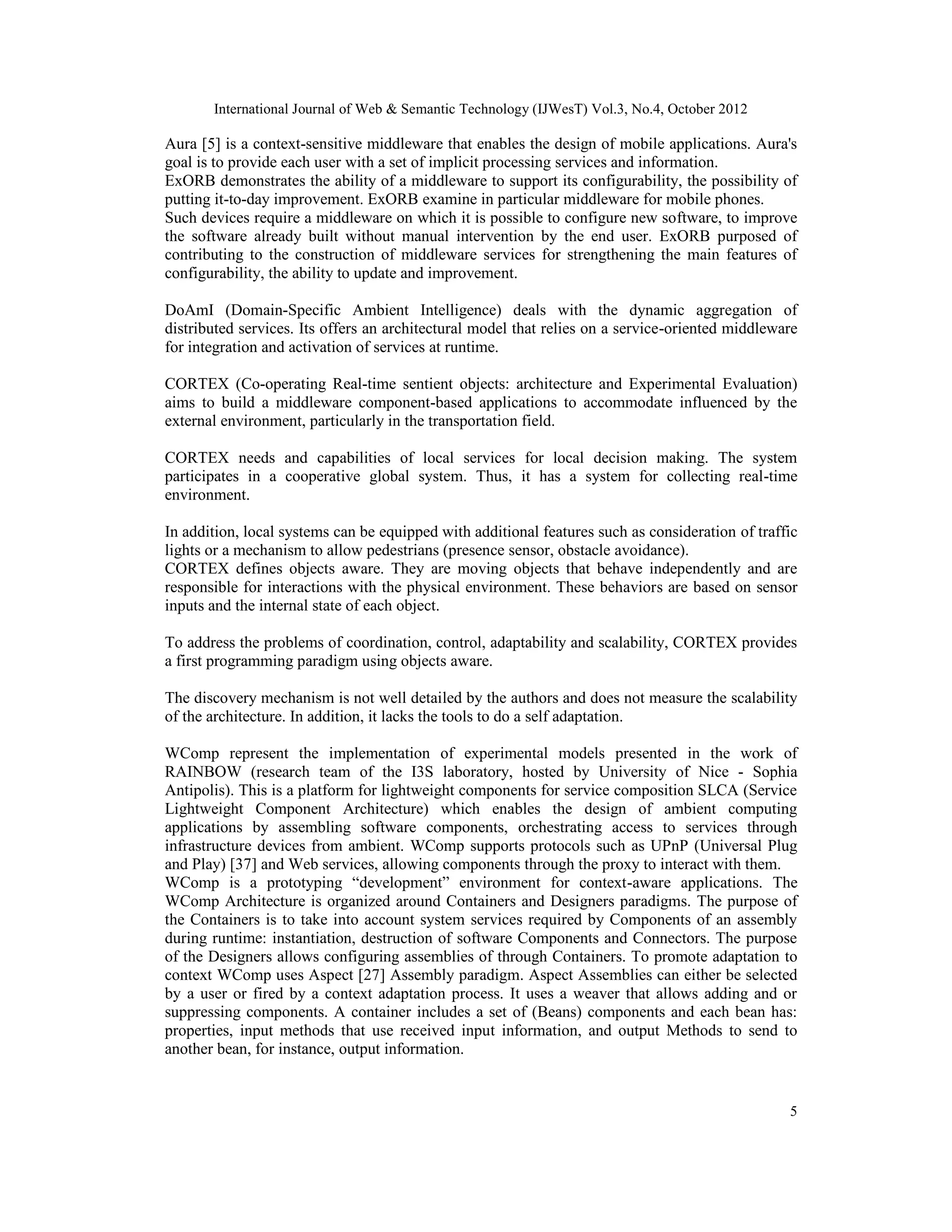 International Journal of Web & Semantic Technology (IJWesT) Vol.3, No.4, October 2012
5
Aura [5] is a context-sensitive middleware that enables the design of mobile applications. Aura's
goal is to provide each user with a set of implicit processing services and information.
ExORB demonstrates the ability of a middleware to support its configurability, the possibility of
putting it-to-day improvement. ExORB examine in particular middleware for mobile phones.
Such devices require a middleware on which it is possible to configure new software, to improve
the software already built without manual intervention by the end user. ExORB purposed of
contributing to the construction of middleware services for strengthening the main features of
configurability, the ability to update and improvement.
DoAmI (Domain-Specific Ambient Intelligence) deals with the dynamic aggregation of
distributed services. Its offers an architectural model that relies on a service-oriented middleware
for integration and activation of services at runtime.
CORTEX (Co-operating Real-time sentient objects: architecture and Experimental Evaluation)
aims to build a middleware component-based applications to accommodate influenced by the
external environment, particularly in the transportation field.
CORTEX needs and capabilities of local services for local decision making. The system
participates in a cooperative global system. Thus, it has a system for collecting real-time
environment.
In addition, local systems can be equipped with additional features such as consideration of traffic
lights or a mechanism to allow pedestrians (presence sensor, obstacle avoidance).
CORTEX defines objects aware. They are moving objects that behave independently and are
responsible for interactions with the physical environment. These behaviors are based on sensor
inputs and the internal state of each object.
To address the problems of coordination, control, adaptability and scalability, CORTEX provides
a first programming paradigm using objects aware.
The discovery mechanism is not well detailed by the authors and does not measure the scalability
of the architecture. In addition, it lacks the tools to do a self adaptation.
WComp represent the implementation of experimental models presented in the work of
RAINBOW (research team of the I3S laboratory, hosted by University of Nice - Sophia
Antipolis). This is a platform for lightweight components for service composition SLCA (Service
Lightweight Component Architecture) which enables the design of ambient computing
applications by assembling software components, orchestrating access to services through
infrastructure devices from ambient. WComp supports protocols such as UPnP (Universal Plug
and Play) [37] and Web services, allowing components through the proxy to interact with them.
WComp is a prototyping “development” environment for context-aware applications. The
WComp Architecture is organized around Containers and Designers paradigms. The purpose of
the Containers is to take into account system services required by Components of an assembly
during runtime: instantiation, destruction of software Components and Connectors. The purpose
of the Designers allows configuring assemblies of through Containers. To promote adaptation to
context WComp uses Aspect [27] Assembly paradigm. Aspect Assemblies can either be selected
by a user or fired by a context adaptation process. It uses a weaver that allows adding and or
suppressing components. A container includes a set of (Beans) components and each bean has:
properties, input methods that use received input information, and output Methods to send to
another bean, for instance, output information.
 